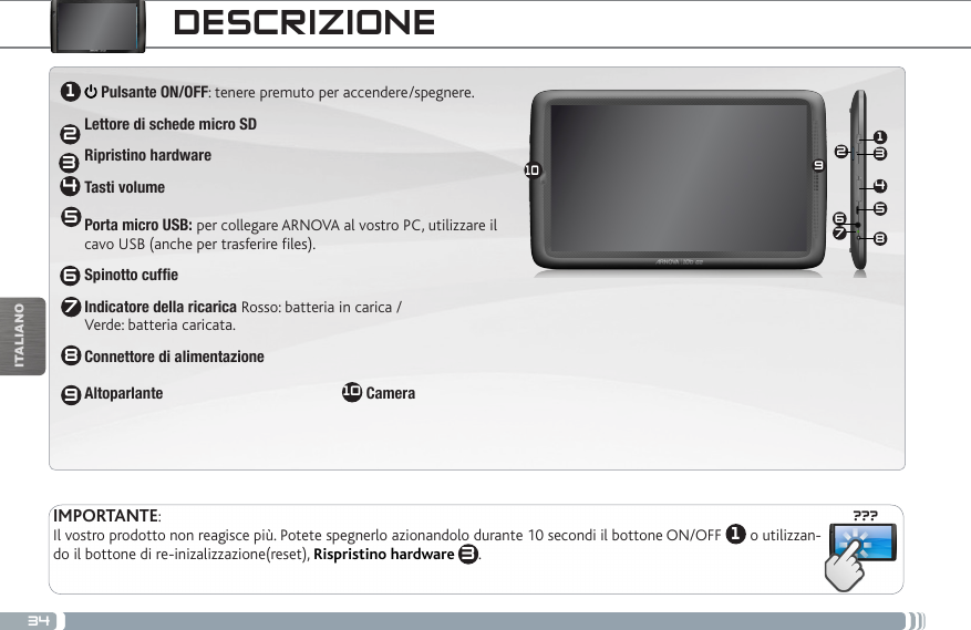 34???13465210789ITALIANODESCRIZIONEPulsanti per il volume: per alzare/abbassare il volume  Pulsante ON/OFF: tenere premuto per accendere/spegnere.Per posizionare il dispositivo in modalità standby (ed avviare avvio rapido) premere il tasto Power una volta. Se il tasto Power viene mantenuto premuto, appare una finestra con una lista di opzioni. Per chiudere ARCHOS completamente passare al “Spegni”.  AltoparlanteSpinotto cuffiePorta USB: per collegare ARCHOS al vostro PC, utilizzare il cavo USB (anche per trasferire files e ricaricare la batteria)  - Acceso:  / lampeggiante:  (disponibile solo su alcuni modelli)Connettori Accessori: per collegare ARCHOS ad altri dispositivi e alla DVR station.:   Pulsante ON/OFF: tenere premuto per accendere/spegnere.Lettore di schede micro SDRipristino hardwareTasti volume Porta micro USB: per collegare ARNOVA al vostro PC, utilizzare il  cavo USB (anche per trasferire files).Spinotto cuffieIndicatore della ricarica Rosso: batteria in carica /  Verde: batteria caricata.Connettore di alimentazione                 Altoparlante                                              10 Camera                                   IMPORTANTE:Il vostro prodotto non reagisce più. Potete spegnerlo azionandolo durante 10 secondi il bottone ON/OFF  1 o utilizzan-do il bottone di re-inizalizzazione(reset), Rispristino hardware 3.123456789