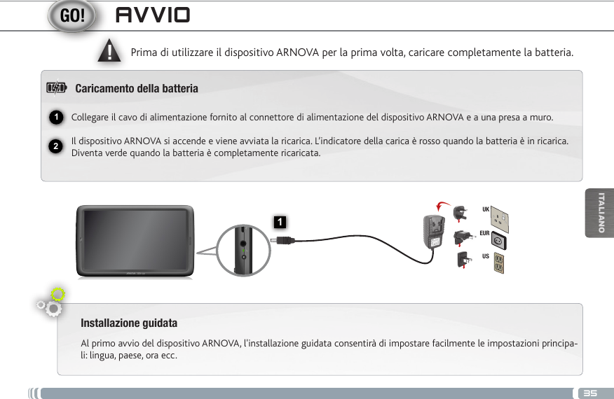 3512▲!1EURUSUKITALIANOAVVIOInstallazione guidataAl primo avvio del dispositivo ARNOVA, l&apos;installazione guidata consentirà di impostare facilmente le impostazioni principa-li: lingua, paese, ora ecc. Prima di utilizzare il dispositivo ARNOVA per la prima volta, caricare completamente la batteria.Caricamento della batteriaCollegare il cavo di alimentazione fornito al connettore di alimentazione del dispositivo ARNOVA e a una presa a muro.Il dispositivo ARNOVA si accende e viene avviata la ricarica. L’indicatore della carica è rosso quando la batteria è in ricarica. Diventa verde quando la batteria è completamente ricaricata. Pulsante ON/OFF: tenere premuto per accendere/spegnere.Lettore di schede micro SDRipristino hardwareTasti volume Porta micro USB: per collegare ARNOVA al vostro PC, utilizzare il  cavo USB (anche per trasferire files).Spinotto cuffieIndicatore della ricarica Rosso: batteria in carica /  Verde: batteria caricata.Connettore di alimentazione                 Altoparlante                                              10 Camera                                   