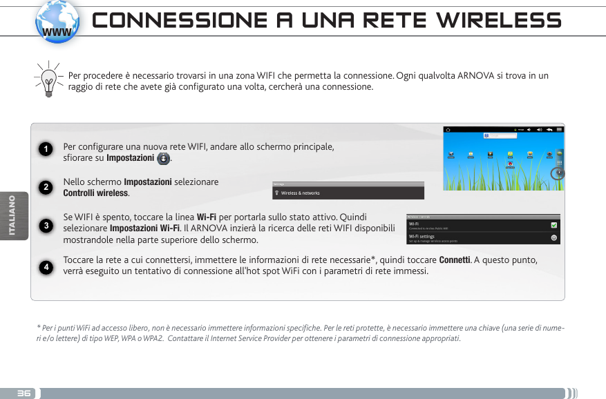 361234wwwITALIANOCONNESSIONE A UNA RETE WIRELESS Per procedere è necessario trovarsi in una zona WIFI che permetta la connessione. Ogni qualvolta ARNOVA si trova in un raggio di rete che avete già configurato una volta, cercherà una connessione.* Per i punti WiFi ad accesso libero, non è necessario immettere informazioni specifiche. Per le reti protette, è necessario immettere una chiave (una serie di nume-ri e/o lettere) di tipo WEP, WPA o WPA2.  Contattare il Internet Service Provider per ottenere i parametri di connessione appropriati.Per configurare una nuova rete WIFI, andare allo schermo principale,  sfiorare su Impostazioni  .Nello schermo Impostazioni selezionare  Controlli wireless.Se WIFI è spento, toccare la linea Wi-Fi per portarla sullo stato attivo. Quindi selezionare Impostazioni Wi-Fi. Il ARNOVA inzierà la ricerca delle reti WIFI disponibili mostrandole nella parte superiore dello schermo.Toccare la rete a cui connettersi, immettere le informazioni di rete necessarie*, quindi toccare Connetti. A questo punto, verrà eseguito un tentativo di connessione all&apos;hot spot WiFi con i parametri di rete immessi.