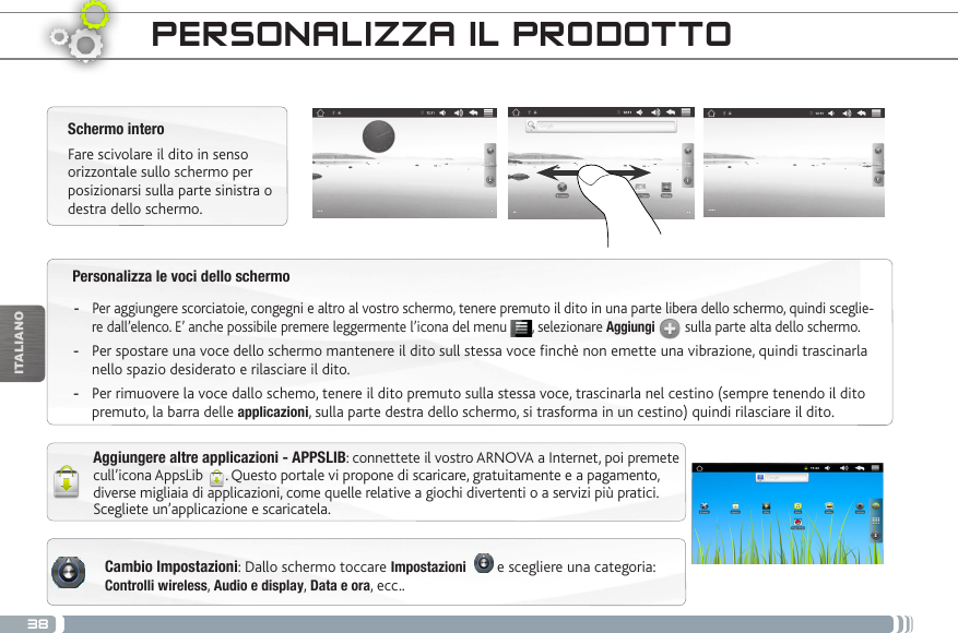 38ITALIANOPersonalizza le voci dello schermo -Per aggiungere scorciatoie, congegni e altro al vostro schermo, tenere premuto il dito in una parte libera dello schermo, quindi sceglie-re dall’elenco. E’ anche possibile premere leggermente l’icona del menu  , selezionare Aggiungi  sulla parte alta dello schermo. -Per spostare una voce dello schermo mantenere il dito sull stessa voce finchè non emette una vibrazione, quindi trascinarla nello spazio desiderato e rilasciare il dito. -Per rimuovere la voce dallo schemo, tenere il dito premuto sulla stessa voce, trascinarla nel cestino (sempre tenendo il dito premuto, la barra delle applicazioni, sulla parte destra dello schermo, si trasforma in un cestino) quindi rilasciare il dito.PERSONALIZZA IL PRODOTTOSchermo interoFare scivolare il dito in senso orizzontale sullo schermo per posizionarsi sulla parte sinistra o destra dello schermo. Aggiungere altre applicazioni - APPSLIB: connettete il vostro ARNOVA a Internet, poi premete cull’icona AppsLib  . Questo portale vi propone di scaricare, gratuitamente e a pagamento, diverse migliaia di applicazioni, come quelle relative a giochi divertenti o a servizi più pratici. Scegliete un’applicazione e scaricatela.Cambio Impostazioni: Dallo schermo toccare Impostazioni    e scegliere una categoria: Controlli wireless, Audio e display, Data e ora, ecc..