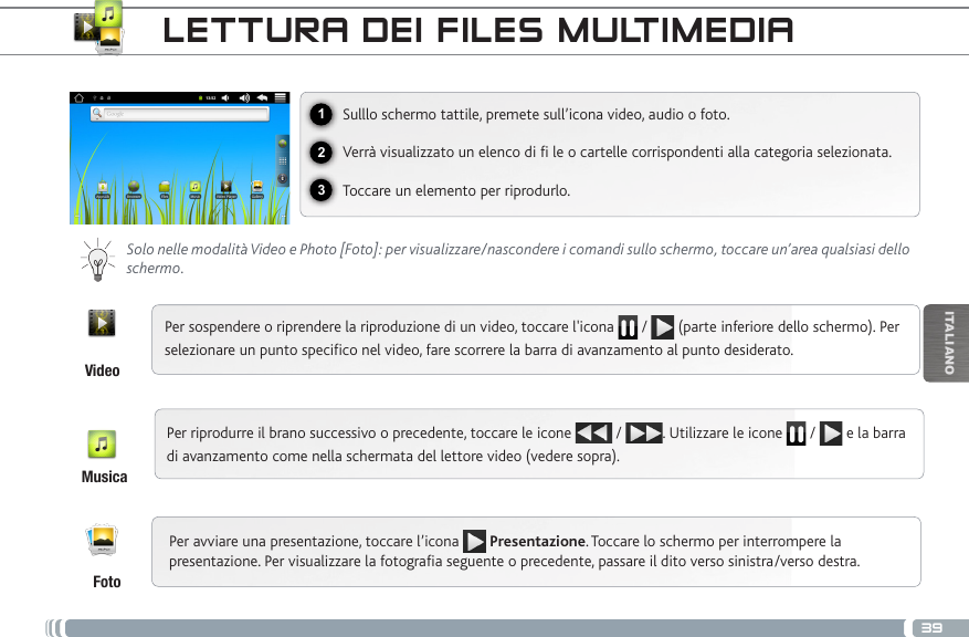 39123ITALIANOLETTURA DEI FILES MULTIMEDIASulllo schermo tattile, premete sull’icona video, audio o foto.Verrà visualizzato un elenco di fi le o cartelle corrispondenti alla categoria selezionata.Toccare un elemento per riprodurlo. Solo nelle modalità Video e Photo [Foto]: per visualizzare/nascondere i comandi sullo schermo, toccare un’area qualsiasi dello schermo.Per sospendere o riprendere la riproduzione di un video, toccare l&apos;icona   /   (parte inferiore dello schermo). Per selezionare un punto specifico nel video, fare scorrere la barra di avanzamento al punto desiderato. Per riprodurre il brano successivo o precedente, toccare le icone   /  . Utilizzare le icone   /   e la barra di avanzamento come nella schermata del lettore video (vedere sopra).VideoMusicaFotoPer avviare una presentazione, toccare l’icona   Presentazione. Toccare lo schermo per interrompere la presentazione. Per visualizzare la fotografia seguente o precedente, passare il dito verso sinistra/verso destra.