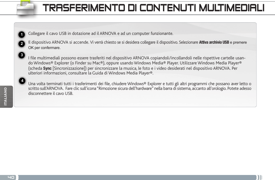 40USBITALIANOTRASFERIMENTO DI CONTENUTI MULTIMEDIALI2341Collegare il cavo USB in dotazione ad il ARNOVA e ad un computer funzionante.Il dispositivo ARNOVA si accende. Vi verrà chiesto se si desidera collegare il dispositivo. Selezionare Attiva archivio USB e premere OK per confermare.  I file multimediali possono essere trasferiti nel dispositivo ARNOVA copiandoli/incollandoli nelle rispettive cartelle usan-do Windows® Explorer (o Finder su Mac®), oppure usando Windows Media® Player. Utilizzare Windows Media Player® (scheda Sync [Sincronizzazione]) per sincronizzare la musica, le foto e i video desiderati nel dispositivo ARNOVA. Per ulteriori informazioni, consultare la Guida di Windows Media Player®.Una volta terminati tutti i trasferimenti dei file, chiudere Windows® Explorer e tutti gli altri programmi che possano aver letto o scritto sull’ARNOVA.  Fare clic sull’icona “Rimozione sicura dell’hardware” nella barra di sistema, accanto all’orologio. Potete adesso disconnettere il cavo USB.