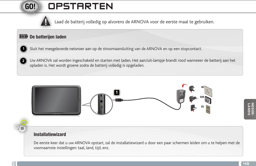 4312▲!1EURUSUKNEDER-LANDSOPSTARTENInstallatiewizardDe eerste keer dat u uw ARNOVA opstart, zal de installatiewizard u door een paar schermen leiden om u te helpen met de voornaamste instellingen: taal, land, tijd, enz. Laad de batterij volledig op alvorens de ARNOVA voor de eerste maal te gebruiken.De batteren ladenSluit het meegeleverde netsnoer aan op de stroomaansluiting van de ARNOVA en op een stopcontact.Uw ARNOVA zal worden ingeschakeld en starten met laden. Het aan/uit-lampje brandt rood wanneeer de batterij aan het opladen is. Het wordt groene zodra de batterij volledig is opgeladen.