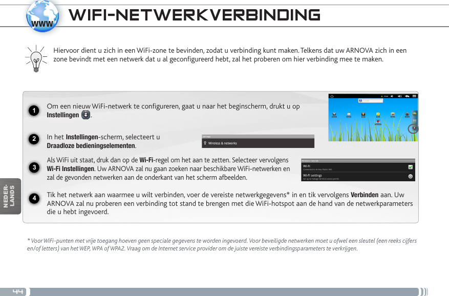 441234wwwNEDER-LANDSWIFI-NETWERKVERBINDING  * Voor WiFi-punten met vrije toegang hoeven geen speciale gegevens te worden ingevoerd. Voor beveiligde netwerken moet u ofwel een sleutel (een reeks cijfers en/of letters) van het WEP, WPA of WPA2. Vraag om de Internet service provider om de juiste vereiste verbindingsparameters te verkrijgen.Hiervoor dient u zich in een WiFi-zone te bevinden, zodat u verbinding kunt maken. Telkens dat uw ARNOVA zich in een zone bevindt met een netwerk dat u al geconfigureerd hebt, zal het proberen om hier verbinding mee te maken.Om een nieuw WiFi-netwerk te configureren, gaat u naar het beginscherm, drukt u op Instellingen  .  In het Instellingen-scherm, selecteert u  Draadloze bedieningselementen.Als WiFi uit staat, druk dan op de Wi-Fi-regel om het aan te zetten. Selecteer vervolgens Wi-Fi Instellingen. Uw ARNOVA zal nu gaan zoeken naar beschikbare WiFi-netwerken en zal de gevonden netwerken aan de onderkant van het scherm afbeelden.Tik het netwerk aan waarmee u wilt verbinden, voer de vereiste netwerkgegevens* in en tik vervolgens Verbinden aan. Uw ARNOVA zal nu proberen een verbinding tot stand te brengen met die WiFi-hotspot aan de hand van de netwerkparameters die u hebt ingevoerd.