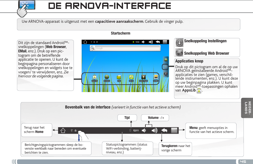 45▼▼▼▼▼▼NEDER-LANDSDE ARNOVA-INTERFACEBovenbalk van de interface (varieert in functie van het actieve scherm)Terug naar het scherm HomeTerugkeren naar het vorige schermMenu: geeft menuopties in functie van het actieve scherm.Uw ARNOVA-apparaat is uitgerust met een capacitieve aanraakscherm. Gebruik de vinger pulp.StartschermApplicaties knopDruk op dit pictogram om al de op uw ARNOVA geïnstalleerde Android™-applicaties te zien (games, verschil-lende instrumenten, enz.). U kunt deze op uw beginpagina plakken. U kunt meer Android™-toepassingen ophalen van AppsLib .   Statuspictogrammen: (status WiFi-verbinding, batterij-niveau, enz.)Berichtgevingspictogrammen: sleep de bo-venste werkbalk naar beneden om eventuele berichten te zien.Dit zijn de standaard Android™-snelkoppelingen (Web Browser, EMail, enz.). Druk op een pic-togram om de betreffende applicatie te openen. U kunt de beginpagina personaliseren door snelkoppelingen en widgets toe te voegen/ te verwijderen, enz. Zie hiervoor de volgende pagina.Tijd Volume -/+Snelkoppeling InstellingenSnelkoppeling Web Browser