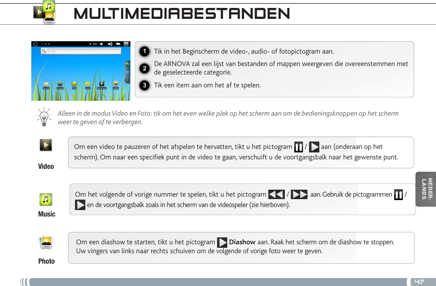 47123NEDER-LANDSMULTIMEDIABESTANDENTik in het Beginscherm de video-, audio- of fotopictogram aan.De ARNOVA zal een lijst van bestanden of mappen weergeven die overeenstemmen met de geselecteerde categorie.Tik een item aan om het af te spelen.Alleen in de modus Video en Foto: tik om het even welke plek op het scherm aan om de bedieningsknoppen op het scherm weer te geven of te verbergen.Om een video te pauzeren of het afspelen te hervatten, tikt u het pictogram   /   aan (onderaan op het scherm). Om naar een speciek punt in de video te gaan, verschuift u de voortgangsbalk naar het gewenste punt. Om het volgende of vorige nummer te spelen, tikt u het pictogram   /  . aan. Gebruik de pictogrammen   /  en de voortgangsbalk zoals in het scherm van de videospeler (zie hierboven).VideoMusicPhotoOm een diashow te starten, tikt u het pictogram  Diashow aan. Raak het scherm om de diashow te stoppen. Uw vingers van links naar rechts schuiven om de volgende of vorige foto weer te geven.