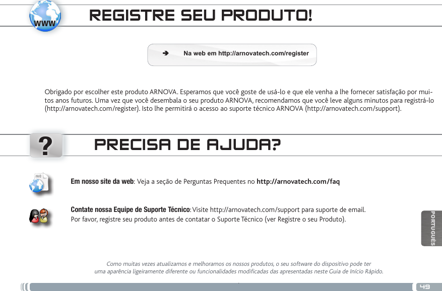 www?49PORTUGUÊSREGISTRE SEU PRODUTO!Obrigado por escolher este produto ARNOVA. Esperamos que você goste de usá-lo e que ele venha a lhe fornecer satisfação por mui-tos anos futuros. Uma vez que você desembala o seu produto ARNOVA, recomendamos que você leve alguns minutos para registrá-lo (http://arnovatech.com/register). Isto lhe permitirá o acesso ao suporte técnico ARNOVA (http://arnovatech.com/support). ÄNa web em http://arnovatech.com/registerPRECISA DE AJUDA?Como muitas vezes atualizamos e melhoramos os nossos produtos, o seu software do dispositivo pode ter uma aparência ligeiramente diferente ou funcionalidades modificadas das apresentadas neste Guia de Início Rápido..Em nosso site da web: Veja a seção de Perguntas Prequentes no http://arnovatech.com/faq   Contate nossa Equipe de Suporte Técnico: Visite http://arnovatech.com/support para suporte de email.  Por favor, registre seu produto antes de contatar o Suporte Técnico (ver Registre o seu Produto).