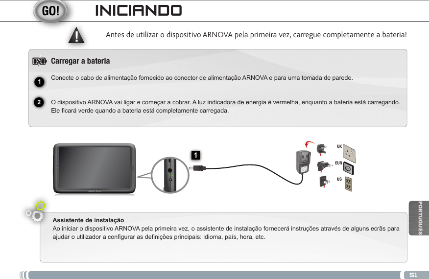 5112▲!1EURUSUKPORTUGUÊSINICIANDOAntes de utilizar o dispositivo ARNOVA pela primeira vez, carregue completamente a bateria!Carregar a bateriaConecte o cabo de alimentação fornecido ao conector de alimentação ARNOVA e para uma tomada de parede.  O dispositivo ARNOVA vai ligar e começar a cobrar. A luz indicadora de energia é vermelha, enquanto a bateria está carregando. Ele cará verde quando a bateria está completamente carregada.Assistente de instalaçãoAo iniciar o dispositivo ARNOVA pela primeira vez, o assistente de instalação fornecerá instruções através de alguns ecrãs para ajudar o utilizador a congurar as denições principais: idioma, país, hora, etc. Botão On/Off: permite ligar ou desligar o dispositivo. Slot do cartão SIMRepor hardwareBotões de volume  Porta Micro-USB: para conectar o ARNOVA no computador, usando o cabo  USB incluído (para transferir ficheiros).Saída para auriculares Indicador de carga: Luz vermelha: o carregamento da bateria / Verde: bateria carregada. Conector de alimentaçãoAlto-falante                                             Câmara                                                           