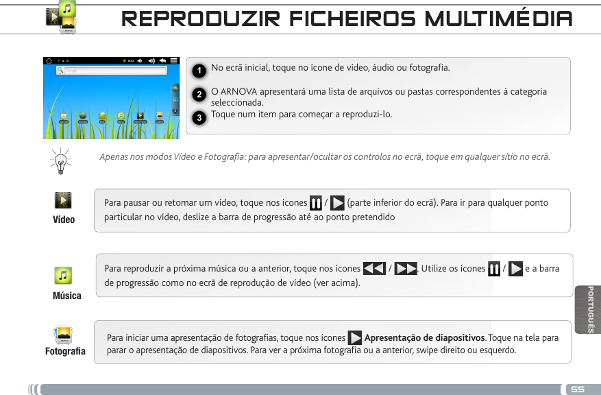 55123PORTUGUÊSREPRODUZIR FICHEIROS MULTIMÉDIANo ecrã inicial, toque no ícone de vídeo, áudio ou fotograa.O ARNOVA apresentará uma lista de arquivos ou pastas correspondentes à categoria seleccionada. Toque num item para começar a reproduzi-lo. Apenas nos modos Vídeo e Fotografia: para apresentar/ocultar os controlos no ecrã, toque em qualquer sítio no ecrã.Para pausar ou retomar um vídeo, toque nos ícones   /   (parte inferior do ecrã). Para ir para qualquer ponto particular no vídeo, deslize a barra de progressão até ao ponto pretendidoPara reproduzir a próxima música ou a anterior, toque nos ícones   /  . Utilize os ícones   /   e a barra de progressão como no ecrã de reprodução de vídeo (ver acima).Para iniciar uma apresentação de fotograas, toque nos ícones  Apresentação de diapositivos. Toque na tela para parar o apresentação de diapositivos. Para ver a próxima fotograa ou a anterior, swipe direito ou esquerdo.VídeoMúsicaFotograa