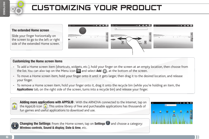 6ENGLISHChanging the Settings: From the Home screen, tap on Settings   and choose a category: Wireless controls, Sound &amp; display, Date &amp; time, etc. Customizing the Home screen items -To add a Home screen item (shortcuts, widgets, etc.), hold your finger on the screen at an empty location, then choose from the list. You can also tap on the Menu icon   and select Add  , at the bottom of the screen. -To move a Home screen item, hold your finger onto it until it gets larger, then drag it to the desired location, and release your finger. -To remove a Home screen item, hold your finger onto it, drag it onto the recycle bin (while you’re holding an item, the Applications tab, on the right side of the screen, turns into a recycle bin) and release your finger.CUSTOMIZING YOUR PRODUCTThe extended Home screenSlide your finger horizontally on the screen to go to the left or right side of the extended Home screen. Adding more applications with APPSLIB : With the ARNOVA connected to the Internet, tap on the AppsLib icon  . This online library of free and purchasable applications has thousands of fun games and useful applications to download and use.