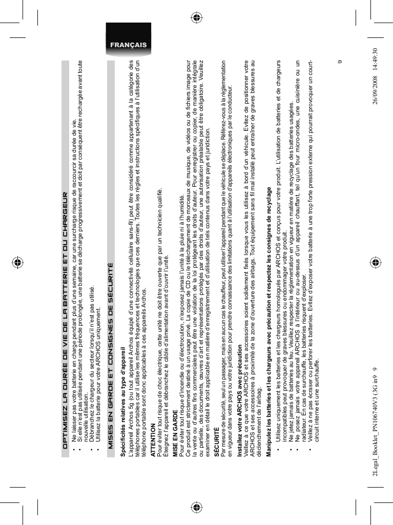 9FRANÇAISOPTIMISEZ LA DURÉE DE VIE DE LA BATTERIE ET DU CHARGEUR•  Ne laisser pas votre batterie en charge pendant plus d’une semaine, car une surcharge risque de raccourcir sa durée de vie.•  Si elle n’est pas utilisée pendant une période prolongée, une batterie se décharge progressivement et doit par conséquent être rechargée avant toute  nouvelle utilisation.•  Débranchez le chargeur du secteur lorsqu’il n’est pas utilisé.•  Utilisez la batterie pour votre ARCHOS uniquement.MISES EN GARDE ET CONSIGNES DE SÉCURITÉ Spéciﬁ cités relatives au type d’appareilL’appareil Archos 5g (ou tout appareil Archos équipé d’une connectivité cellulaire sans-ﬁ l) peut être considéré comme appartenant à la catégorie des téléphones portables car il utilise les mêmes fréquences et technologies que ces derniers. Toutes les règles et instructions spéciﬁ ques à l’utilisation d’un téléphone portable sont donc applicables à ces appareils Archos. ATTENTION  Pour éviter tout risque de choc électrique, cette unité ne doit être ouverte que par un technicien qualiﬁ é.  Éteignez l’appareil et débranchez le câble d’alimentation avant d’ouvrir l’unité.  MISE EN GARDE  Pour éviter tout risque d’incendie ou d’électrocution, n’exposez jamais l’unité à la pluie ni à l’humidité.  Ce produit est strictement destiné à un usage privé. La copie de CD ou le téléchargement de morceaux de musique, de vidéos ou de ﬁ chiers image pour la vente ou d’autres ﬁ ns commerciales peut être une violation de la loi protégeant les droits d’auteur. Pour enregistrer ou copier, de manière intégrale ou partielle, des documents, œuvres d’art et représentations protégés par des droits d’auteur, une autorisation préalable peut être obligatoire. Veuillez examiner en détail le droit applicable en matière d’enregistrement et d’utilisation de tels contenus dans votre pays et juridiction.  SÉCURITÉ  Par mesure de sécurité, seul un passager, mais en aucun cas le chauffeur, peut utiliser l’appareil pendant que le véhicule se déplace. Référez-vous à la réglementation en vigueur dans votre pays ou votre juridiction pour prendre connaissance des limitations quant à l’utilisation d’appareils électroniques par le conducteur. Installez votre ARCHOS avec précautionVeillez à ce que votre ARCHOS et ses accessoires soient solidement ﬁ xés lorsque vous les utilisez à bord d’un véhicule. Evitez de positionner votre ARCHOS et ses accessoires à proximité de la zone d’ouverture des airbags. Tout équipement sans ﬁ l mal installé peut entraîner de graves blessures au déclenchement de l’airbag.Manipulez les batteries et les chargeurs avec précaution et respectez les consignes de recyclage•  Utilisez uniquement les batteries et les chargeurs homologués par ARCHOS et conçus pour votre produit. L’utilisation de batteries et de chargeurs incompatibles peut provoquer de graves blessures ou endommager votre produit.•  Ne jetez jamais de batteries au feu. Veuillez respecter la réglementation en vigueur en matière de recyclage des batteries usagées.•  Ne posez jamais votre appareil ARCHOS à l’intérieur ou au-dessus d’un appareil chauffant, tel qu’un four micro-ondes, une cuisinière ou un radiateur. En cas de surchauffe, les batteries risquent d’exploser.•  Veillez à ne pas écraser ou perforer les batteries. Evitez d’exposer votre batterie à une trop forte pression externe qui pourrait provoquer un court-circuit interne et une surchauffe.2Legal_Booklet_PN106740V3 (3G in9   92Legal_Booklet_PN106740V3 (3G in9   9 26/09/2008   14:49:3026/09/2008   14:49:30
