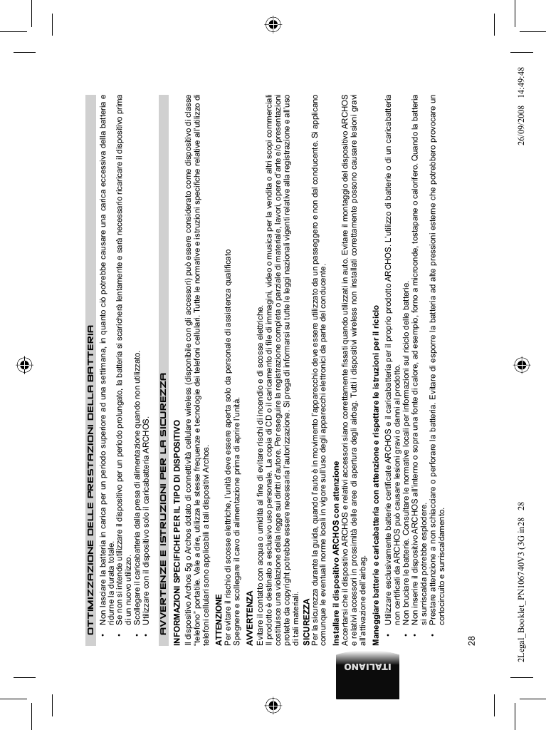 28ITALIANOOTTIMIZZAZIONE DELLE PRESTAZIONI DELLA BATTERIA•   Non lasciare la batteria in carica per un periodo superiore ad una settimana, in quanto ciò potrebbe causare una carica eccessiva della batteria e ridurne la durata totale.•   Se non si intende utilizzare il dispositivo per un periodo prolungato, la batteria si scaricherà lentamente e sarà necessario ricaricare il dispositivo prima di un nuovo utilizzo.•   Scollegare il caricabatteria dalla presa di alimentazione quando non utilizzato.•   Utilizzare con il dispositivo solo il caricabatteria ARCHOS.AVVERTENZE E ISTRUZIONI PER LA SICUREZZA  INFORMAZIONI SPECIFICHE PER IL TIPO DI DISPOSITIVOIl dispositivo Archos 5g o Archos dotato di connettività cellulare wireless (disponibile con gli accessori) può essere considerato come dispositivo di classe “telefono” portatile. Vale a dire, utilizza le stesse frequenze e tecnologie dei telefoni cellulari. Tutte le normative e istruzioni speciﬁ che relative all’utilizzo di telefoni cellulari sono applicabili a tali dispositivi Archos.ATTENZIONE  Per evitare il rischio di scosse elettriche, l’unità deve essere aperta solo da personale di assistenza qualiﬁ cato  Spegnere e scollegare il cavo di alimentazione prima di aprire l’unità.  AVVERTENZA  Evitare il contatto con acqua o umidità al ﬁ ne di evitare rischi di incendio e di scosse elettriche.  Il prodotto è destinato a esclusivo uso personale. La copia di CD o il caricamento di ﬁ le di immagini, video o musica per la vendita o altri scopi commerciali costituisce una violazione della legge sui diritti d’autore. Per eseguire la registrazione completa o parziale di materiale, lavori, opere d’arte e/o presentazioni protette da copyright potrebbe essere necessaria l’autorizzazione. Si prega di informarsi su tutte le leggi nazionali vigenti relative alla registrazione e all’uso di tali materiali . SICUREZZA  Per la sicurezza durante la guida, quando l’auto è in movimento l’apparecchio deve essere utilizzato da un passeggero e non dal conducente. Si applicano comunque le eventuali norme locali in vigore sull’uso degli apparecchi elettronici da parte del conducente. Installare il dispositivo ARCHOS con attenzioneAccertarsi che il dispositivo ARCHOS e relativi accessori siano correttamente ﬁ ssati quando utilizzati in auto. Evitare il montaggio del dispositivo ARCHOS e relativi accessori in prossimità delle aree di apertura degli airbag. Tutti i dispositivi wireless non installati correttamente possono causare lesioni gravi all’attivazione dell’airbag.  Maneggiare batterie e caricabatteria con attenzione e rispettare le istruzioni per il riciclo•   Utilizzare esclusivamente batterie certiﬁ cate ARCHOS e il caricabatteria per il proprio prodotto ARCHOS. L’utilizzo di batterie o di un caricabatteria non certiﬁ cati da ARCHOS può causare lesioni gravi o danni al prodotto.•   Non bruciare le batterie. Consultare le normative locali per informazioni sul riciclo delle batterie.•   Non inserire il dispositivo ARCHOS all’interno o sopra una fonte di calore, ad esempio, forno a microonde, tostapane o calorifero. Quando la batteria si surriscalda potrebbe esplodere.•   Prestare attenzione a non schiacciare o perforare la batteria. Evitare di esporre la batteria ad alte pressioni esterne che potrebbero provocare un cortocircuito e surriscaldamento.2Legal_Booklet_PN106740V3 (3G in28   282Legal_Booklet_PN106740V3 (3G in28   28 26/09/2008   14:49:4826/09/2008   14:49:48