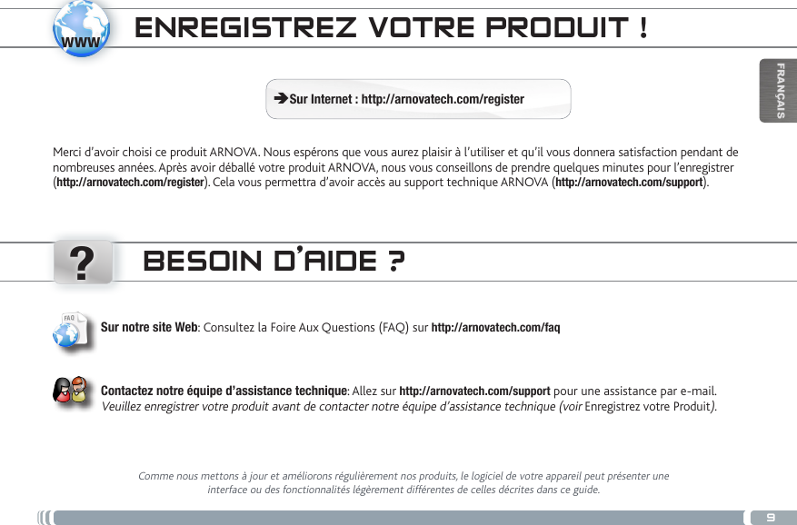 www?9FRANÇAISENREGISTREZ VOTRE PRODUIT ! ÄSur Internet : http://arnovatech.com/registerMerci d’avoir choisi ce produit ARNOVA. Nous espérons que vous aurez plaisir à l’utiliser et qu’il vous donnera satisfaction pendant de nombreuses années. Après avoir déballé votre produit ARNOVA, nous vous conseillons de prendre quelques minutes pour l’enregistrer (http://arnovatech.com/register). Cela vous permettra d’avoir accès au support technique ARNOVA (http://arnovatech.com/support). BESOIN D’AIDE ?Comme nous mettons à jour et améliorons régulièrement nos produits, le logiciel de votre appareil peut présenter une interface ou des fonctionnalités légèrement différentes de celles décrites dans ce guide.Sur notre site Web: Consultez la Foire Aux Questions (FAQ) sur http://arnovatech.com/faq Contactez notre équipe d’assistance technique: Allez sur http://arnovatech.com/support pour une assistance par e-mail. Veuillez enregistrer votre produit avant de contacter notre équipe d’assistance technique (voir Enregistrez votre Produit).