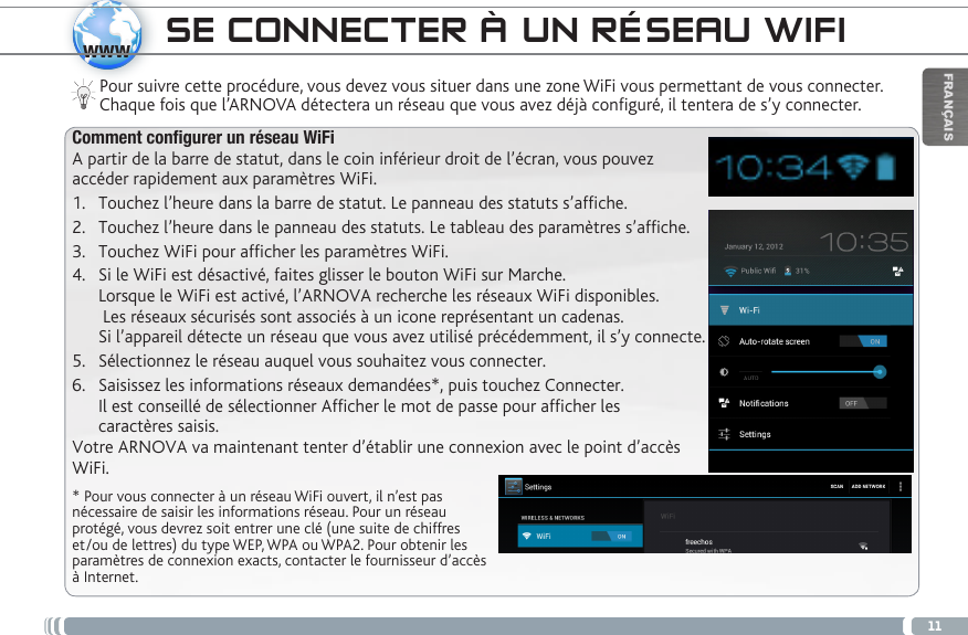 11wwwFRANÇAISSE CONNECTER À UN RÉSEAU WIFIPour suivre cette procédure, vous devez vous situer dans une zone WiFi vous permettant de vous connecter. Chaque fois que l’ARNOVA détectera un réseau que vous avez déjà configuré, il tentera de s’y connecter.* Pour vous connecter à un réseau WiFi ouvert, il n’est pas nécessaire de saisir les informations réseau. Pour un réseau protégé, vous devrez soit entrer une clé (une suite de chiffres et/ou de lettres) du type WEP, WPA ou WPA2. Pour obtenir les paramètres de connexion exacts, contacter le fournisseur d’accès à Internet.Comment configurer un réseau WiFiA partir de la barre de statut, dans le coin inférieur droit de l’écran, vous pouvez accéder rapidement aux paramètres WiFi.1.  Touchez l’heure dans la barre de statut. Le panneau des statuts s’afche.2.  Touchez l’heure dans le panneau des statuts. Le tableau des paramètres s’afche.3.  Touchez WiFi pour afcher les paramètres WiFi. 4.  Si le WiFi est désactivé, faites glisser le bouton WiFi sur Marche.  Lorsque le WiFi est activé, l’ARNOVA recherche les réseaux WiFi disponibles.   Les réseaux sécurisés sont associés à un icone représentant un cadenas.  Si l’appareil détecte un réseau que vous avez utilisé précédemment, il s’y connecte.5.  Sélectionnez le réseau auquel vous souhaitez vous connecter. 6.  Saisissez les informations réseaux demandées*, puis touchez Connecter.  Il est conseillé de sélectionner Afficher le mot de passe pour afficher les  caractères saisis. Votre ARNOVA va maintenant tenter d’établir une connexion avec le point d’accès WiFi.