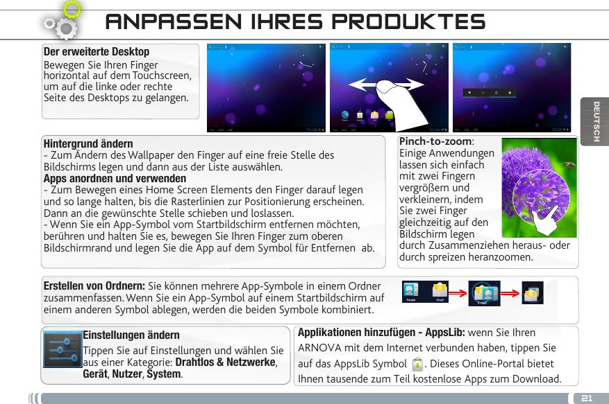 21DEUTSCHHintergrund ändern- Zum Ändern des Wallpaper den Finger auf eine freie Stelle des Bildschirms legen und dann aus der Liste auswählen.Apps anordnen und verwenden- Zum Bewegen eines Home Screen Elements den Finger darauf legen und so lange halten, bis die Rasterlinien zur Positionierung erscheinen. Dann an die gewünschte Stelle schieben und loslassen.- Wenn Sie ein App-Symbol vom Startbildschirm entfernen möchten, berühren und halten Sie es, bewegen Sie Ihren Finger zum oberen Bildschirmrand und legen Sie die App auf dem Symbol für Entfernen  ab.Der erweiterte DesktopBewegen Sie Ihren Finger horizontal auf dem Touchscreen, um auf die linke oder rechte Seite des Desktops zu gelangen. Applikationen hinzufügen - AppsLib: wenn Sie Ihren ARNOVA mit dem Internet verbunden haben, tippen Sieauf das AppsLib Symbol  . Dieses Online-Portal bietetIhnen tausende zum Teil kostenlose Apps zum Download.ANPASSEN IHRES PRODUKTESEinstellungen ändernTippen Sie auf Einstellungen und wählen Sie aus einer Kategorie: Drahtlos &amp; Netzwerke, Gerät, Nutzer, System.Pinch-to-zoom: Einige Anwendungen lassen sich einfach mit zwei Fingern vergrößern und verkleinern, indem Sie zwei Finger gleichzeitig auf den Bildschirm legen durch Zusammenziehen heraus- oder durch spreizen heranzoomen. Erstellen von Ordnern: Sie können mehrere App-Symbole in einem Ordner zusammenfassen. Wenn Sie ein App-Symbol auf einem Startbildschirm auf einem anderen Symbol ablegen, werden die beiden Symbole kombiniert.