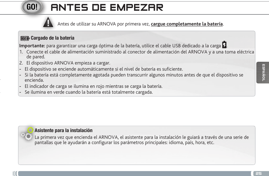 ▲!25ESPAÑOLANTES DE EMPEZARAsistente para la instalaciónLa primera vez que encienda el ARNOVA, el asistente para la instalación le guiará a través de una serie de pantallas que le ayudarán a configurar los parámetros principales: idioma, país, hora, etc.Antes de utilizar su ARNOVA por primera vez, cargue completamente la batería.Importante: para garantizar una carga óptima de la batería, utilice el cable USB dedicado a la carga  .1.  Conecte el cable de alimentación suministrado al conector de alimentación del ARNOVA y a una toma eléctrica de pared.2.  El dispositivo ARNOVA empieza a cargar.  -El dispositivo se enciende automáticamente si el nivel de batería es suciente. -Si la batería está completamente agotada pueden transcurrir algunos minutos antes de que el dispositivo se encienda.  -El indicador de carga se ilumina en rojo mientras se carga la batería.  -Se ilumina en verde cuando la batería está totalmente cargada.Cargado de la batería