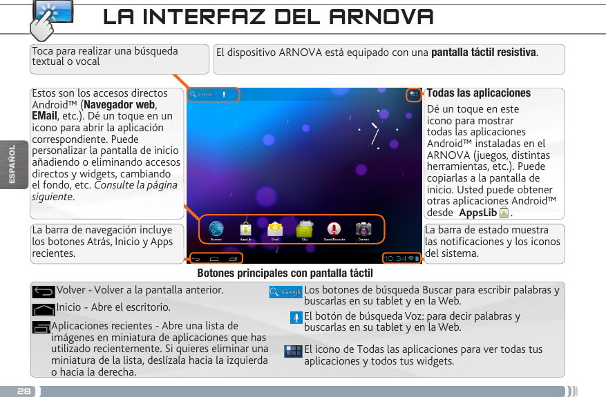 28ESPAÑOLLA INTERFAZ DEL ARNOVATodas las aplicacionesDé un toque en este icono para mostrar todas las aplicaciones Android™ instaladas en el ARNOVA (juegos, distintas herramientas, etc.). Puede copiarlas a la pantalla de inicio. Usted puede obtener otras aplicaciones Android™ desde  AppsLib .   Estos son los accesos directos Android™ (Navegador web, EMail, etc.). Dé un toque en un icono para abrir la aplicación correspondiente. Puede personalizar la pantalla de inicio añadiendo o eliminando accesos directos y widgets, cambiando el fondo, etc. Consulte la página siguiente.El dispositivo ARNOVA está equipado con una pantalla táctil resistiva. El icono de Todas las aplicaciones para ver todas tus aplicaciones y todos tus widgets.Los botones de búsqueda Buscar para escribir palabras y buscarlas en su tablet y en la Web.Aplicaciones recientes - Abre una lista de imágenes en miniatura de aplicaciones que has utilizado recientemente. Si quieres eliminar una miniatura de la lista, deslízala hacia la izquierda o hacia la derecha.Inicio - Abre el escritorio. Volver - Volver a la pantalla anterior.Botones principales con pantalla táctilToca para realizar una búsqueda textual o vocalEl botón de búsqueda Voz: para decir palabras y buscarlas en su tablet y en la Web.La barra de navegación incluye los botones Atrás, Inicio y Apps recientes.La barra de estado muestra las noticaciones y los iconos del sistema.