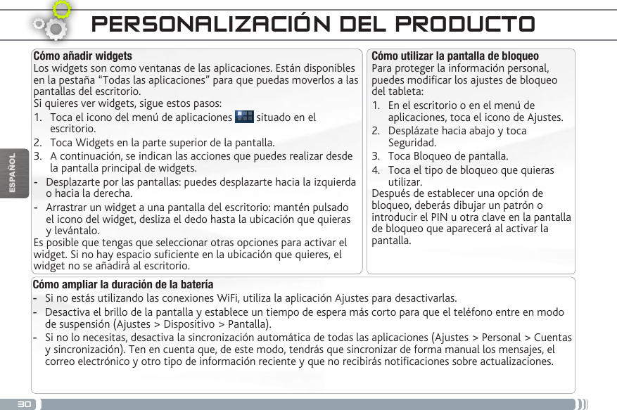 30ESPAÑOLPERSONALIZACIÓN DEL PRODUCTOCómo ampliar la duración de la batería -Si no estás utilizando las conexiones WiFi, utiliza la aplicación Ajustes para desactivarlas.  -Desactiva el brillo de la pantalla y establece un tiempo de espera más corto para que el teléfono entre en modo de suspensión (Ajustes &gt; Dispositivo &gt; Pantalla). -Si no lo necesitas, desactiva la sincronización automática de todas las aplicaciones (Ajustes &gt; Personal &gt; Cuentas y sincronización). Ten en cuenta que, de este modo, tendrás que sincronizar de forma manual los mensajes, el correo electrónico y otro tipo de información reciente y que no recibirás noticaciones sobre actualizaciones.Cómo utilizar la pantalla de bloqueoPara proteger la información personal, puedes modicar los ajustes de bloqueo del tableta:1.  En el escritorio o en el menú de aplicaciones, toca el icono de Ajustes.2.  Desplázate hacia abajo y toca Seguridad.3.  Toca Bloqueo de pantalla.4.  Toca el tipo de bloqueo que quieras utilizar.Después de establecer una opción de bloqueo, deberás dibujar un patrón o introducir el PIN u otra clave en la pantalla de bloqueo que aparecerá al activar la pantalla.Cómo añadir widgetsLos widgets son como ventanas de las aplicaciones. Están disponibles en la pestaña “Todas las aplicaciones” para que puedas moverlos a las pantallas del escritorio.Si quieres ver widgets, sigue estos pasos:1.  Toca el icono del menú de aplicaciones   situado en el escritorio.2.  Toca Widgets en la parte superior de la pantalla.3.  A continuación, se indican las acciones que puedes realizar desde la pantalla principal de widgets. -Desplazarte por las pantallas: puedes desplazarte hacia la izquierda o hacia la derecha. -Arrastrar un widget a una pantalla del escritorio: mantén pulsado el icono del widget, desliza el dedo hasta la ubicación que quieras y levántalo.Es posible que tengas que seleccionar otras opciones para activar el widget. Si no hay espacio suciente en la ubicación que quieres, el widget no se añadirá al escritorio.