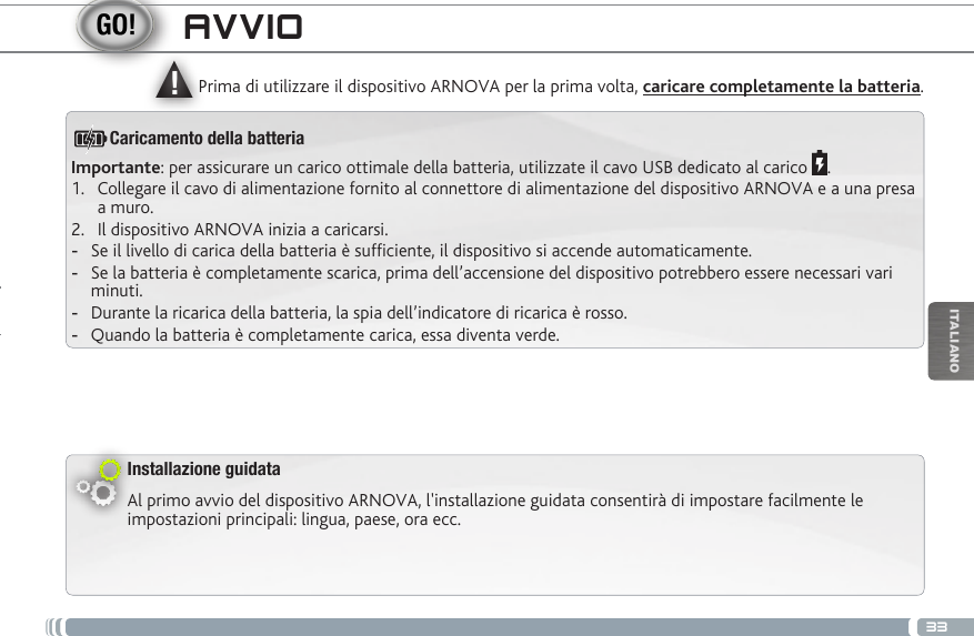 ▲!33ITALIANOAVVIOInstallazione guidataAl primo avvio del dispositivo ARNOVA, l&apos;installazione guidata consentirà di impostare facilmente le impostazioni principali: lingua, paese, ora ecc. Prima di utilizzare il dispositivo ARNOVA per la prima volta, caricare completamente la batteria.Importante: per assicurare un carico ottimale della batteria, utilizzate il cavo USB dedicato al carico  .1.  Collegare il cavo di alimentazione fornito al connettore di alimentazione del dispositivo ARNOVA e a una presa a muro.2.  Il dispositivo ARNOVA inizia a caricarsi.  -Se il livello di carica della batteria è sufciente, il dispositivo si accende automaticamente. -Se la batteria è completamente scarica, prima dell’accensione del dispositivo potrebbero essere necessari vari minuti.  -Durante la ricarica della batteria, la spia dell’indicatore di ricarica è rosso.  -Quando la batteria è completamente carica, essa diventa verde.Caricamento della batteria