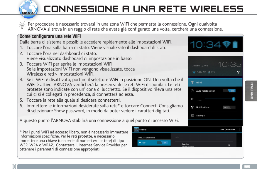 35wwwITALIANOCONNESSIONE A UNA RETE WIRELESS Per procedere è necessario trovarsi in una zona WIFI che permetta la connessione. Ogni qualvolta ARNOVA si trova in un raggio di rete che avete già configurato una volta, cercherà una connessione.* Per i punti WiFi ad accesso libero, non è necessario immettere informazioni specifiche. Per le reti protette, è necessario immettere una chiave (una serie di numeri e/o lettere) di tipo WEP, WPA o WPA2.  Contattare il Internet Service Provider per ottenere i parametri di connessione appropriati.Come congurare una rete WiFiDalla barra di sistema è possibile accedere rapidamente alle impostazioni WiFi.1.  Toccare l’ora sulla barra di stato. Viene visualizzato il dashboard di stato.2.  Toccare l’ora nel dashboard di stato.  Viene visualizzato dashboard di impostazione in basso.3.  Toccare WiFi per aprire le impostazioni WiFi. Se le impostazioni WiFi non vengono visualizzate, tocca  Wireless e reti&gt; impostazioni WiFi.4.  Se il WiFi è disattivato, portare il selettore WiFi in posizione ON. Una volta che il WiFi è attivo, ARNOVA verificherà la presenza delle reti WiFi disponibili. Le reti protette sono indicate con un’icona di lucchetto. Se il dispositivo rileva una rete cui ci si è collegati in precedenza, si connetterà ad essa.5.  Toccare la rete alla quale si desidera connettersi. 6.  Immettere le informazioni desiderate sulla rete* e toccare Connect. Consigliamo di selezionare Show password, in modo da poter vedere i caratteri digitati. A questo punto l’ARNOVA stabilirà una connessione a quel punto di accesso WiFi.