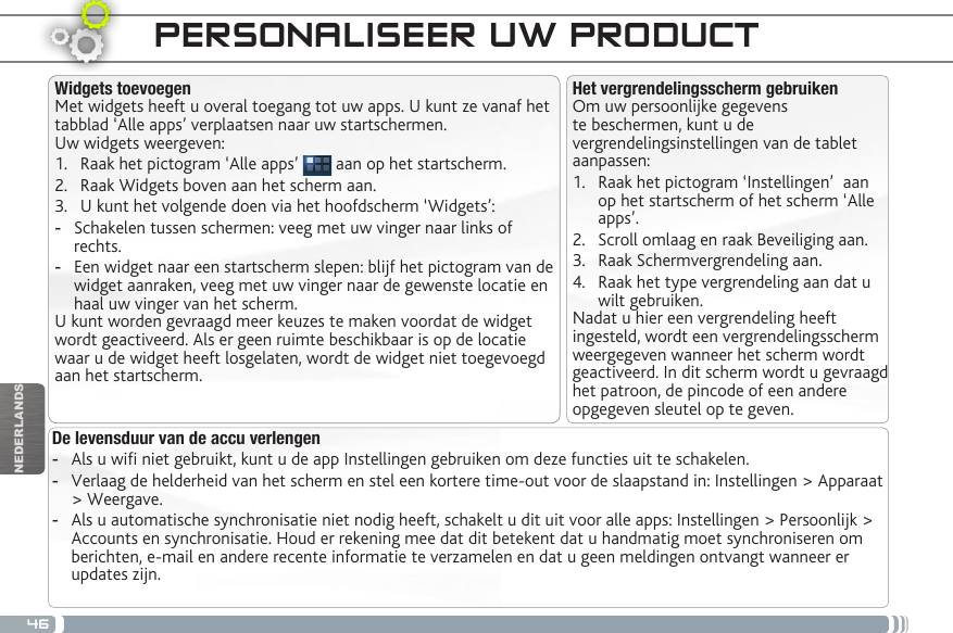 46NEDERLANDSPERSONALISEER UW PRODUCT De levensduur van de accu verlengen -Als u wi niet gebruikt, kunt u de app Instellingen gebruiken om deze functies uit te schakelen.  -Verlaag de helderheid van het scherm en stel een kortere time-out voor de slaapstand in: Instellingen &gt; Apparaat &gt; Weergave. -Als u automatische synchronisatie niet nodig heeft, schakelt u dit uit voor alle apps: Instellingen &gt; Persoonlijk &gt; Accounts en synchronisatie. Houd er rekening mee dat dit betekent dat u handmatig moet synchroniseren om berichten, e-mail en andere recente informatie te verzamelen en dat u geen meldingen ontvangt wanneer er updates zijn.Het vergrendelingsscherm gebruikenOm uw persoonlijke gegevens te beschermen, kunt u de vergrendelingsinstellingen van de tablet aanpassen:1.  Raak het pictogram ‘Instellingen’  aan op het startscherm of het scherm ‘Alle apps’.2.  Scroll omlaag en raak Beveiliging aan.3.  Raak Schermvergrendeling aan.4.  Raak het type vergrendeling aan dat u wilt gebruiken.Nadat u hier een vergrendeling heeft ingesteld, wordt een vergrendelingsscherm weergegeven wanneer het scherm wordt geactiveerd. In dit scherm wordt u gevraagd het patroon, de pincode of een andere opgegeven sleutel op te geven.Widgets toevoegenMet widgets heeft u overal toegang tot uw apps. U kunt ze vanaf het tabblad ‘Alle apps’ verplaatsen naar uw startschermen.Uw widgets weergeven:1.  Raak het pictogram ‘Alle apps’   aan op het startscherm.2.  Raak Widgets boven aan het scherm aan.3.  U kunt het volgende doen via het hoofdscherm ‘Widgets’: -Schakelen tussen schermen: veeg met uw vinger naar links of rechts. -Een widget naar een startscherm slepen: blijf het pictogram van de widget aanraken, veeg met uw vinger naar de gewenste locatie en haal uw vinger van het scherm.U kunt worden gevraagd meer keuzes te maken voordat de widget wordt geactiveerd. Als er geen ruimte beschikbaar is op de locatie waar u de widget heeft losgelaten, wordt de widget niet toegevoegd aan het startscherm.