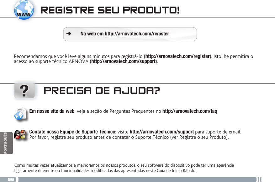 56www?PORTUGUÊSREGISTRE SEU PRODUTO!Recomendamos que você leve alguns minutos para registrá-lo (http://arnovatech.com/register). Isto lhe permitirá o acesso ao suporte técnico ARNOVA (http://arnovatech.com/support). ÄNa web em http://arnovatech.com/registerPRECISA DE AJUDA?Como muitas vezes atualizamos e melhoramos os nossos produtos, o seu software do dispositivo pode ter uma aparência ligeiramente diferente ou funcionalidades modicadas das apresentadas neste Guia de Início Rápido.Em nosso site da web: veja a seção de Perguntas Prequentes no http://arnovatech.com/faq    Contate nossa Equipe de Suporte Técnico: visite http://arnovatech.com/support para suporte de email.  Por favor, registre seu produto antes de contatar o Suporte Técnico (ver Registre o seu Produto).National restrictionsThis device is intended for home and ofce use in all EU countries (and other countries following the EU directive 1999/5/EC) without any limitation except for the countries mentioned below:Country Restriction  Reason/remarkBulgaria None General authorization required for outdoor use and public serviceFrance Outdoor use limited to 10 mW e.i.r.p. within the band 2454-2483.5 MHzMilitary Radiolocation use. Refarming of the 2.4 GHz band has been ongoing in recent years to allow current relaxed regulation. Full implementation planned 2012Italy None If used outside of own premises, general authorization is required.Luxembourg None General authorization required for network and service supply (not for spectrum)Norway Implemented This subsection does not apply for the geographical aera within a radius of 20 km from the centre of Ny-AlesundRussian Federation None Only for indoor applicationsNote: Frequency 2454-2483.5MHZ are restricted to indoor use in France.Consult the declaration of conformity on http://www.arnovatech.com/products/declaration_conformity.html