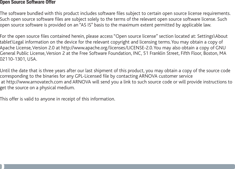 58Open Source Software Offer The software bundled with this product includes software les subject to certain open source license requirements. Such open source software les are subject solely to the terms of the relevant open source software license. Such open source software is provided on an “AS IS” basis to the maximum extent permitted by applicable law.  For the open source les contained herein, please access “Open source license” section located at: Settings\About tablet\Legal information on the device for the relevant copyright and licensing terms. You may obtain a copy of Apache License, Version 2.0 at http://www.apache.org/licenses/LICENSE-2.0. You may also obtain a copy of GNU General Public License, Version 2 at the Free Software Foundation, INC, 51 Franklin Street, Fifth Floor, Boston, MA 02110-1301, USA. Until the date that is three years after our last shipment of this product, you may obtain a copy of the source code corresponding to the binaries for any GPL-Licensed le by contacting ARNOVA customer service  at http://www.arnovatech.com and ARNOVA will send you a link to such source code or will provide instructions to get the source on a physical medium. This offer is valid to anyone in receipt of this information.