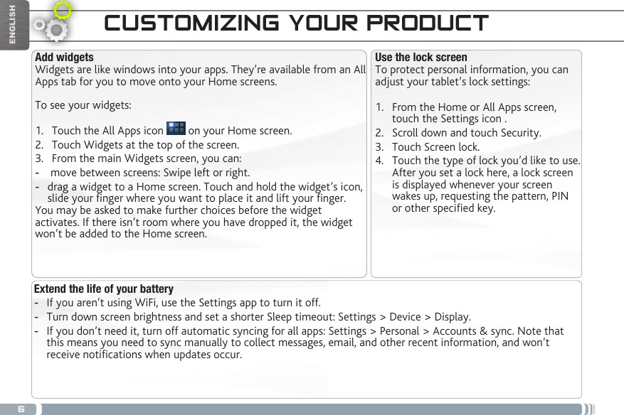 6ENGLISHCUSTOMIZING YOUR PRODUCTExtend the life of your battery -If you aren’t using WiFi, use the Settings app to turn it off.  -Turn down screen brightness and set a shorter Sleep timeout: Settings &gt; Device &gt; Display. -If you don’t need it, turn off automatic syncing for all apps: Settings &gt; Personal &gt; Accounts &amp; sync. Note that this means you need to sync manually to collect messages, email, and other recent information, and won’t receive notications when updates occur.Use the lock screenTo protect personal information, you can adjust your tablet’s lock settings:1.  From the Home or All Apps screen, touch the Settings icon .2.  Scroll down and touch Security.3.  Touch Screen lock.4.  Touch the type of lock you’d like to use. After you set a lock here, a lock screen is displayed whenever your screen wakes up, requesting the pattern, PIN or other specied key.Add widgetsWidgets are like windows into your apps. They’re available from an All Apps tab for you to move onto your Home screens.To see your widgets:1.  Touch the All Apps icon   on your Home screen.2.  Touch Widgets at the top of the screen.3.  From the main Widgets screen, you can: - move between screens: Swipe left or right. -drag a widget to a Home screen. Touch and hold the widget’s icon, slide your nger where you want to place it and lift your nger.You may be asked to make further choices before the widget activates. If there isn’t room where you have dropped it, the widget won’t be added to the Home screen.