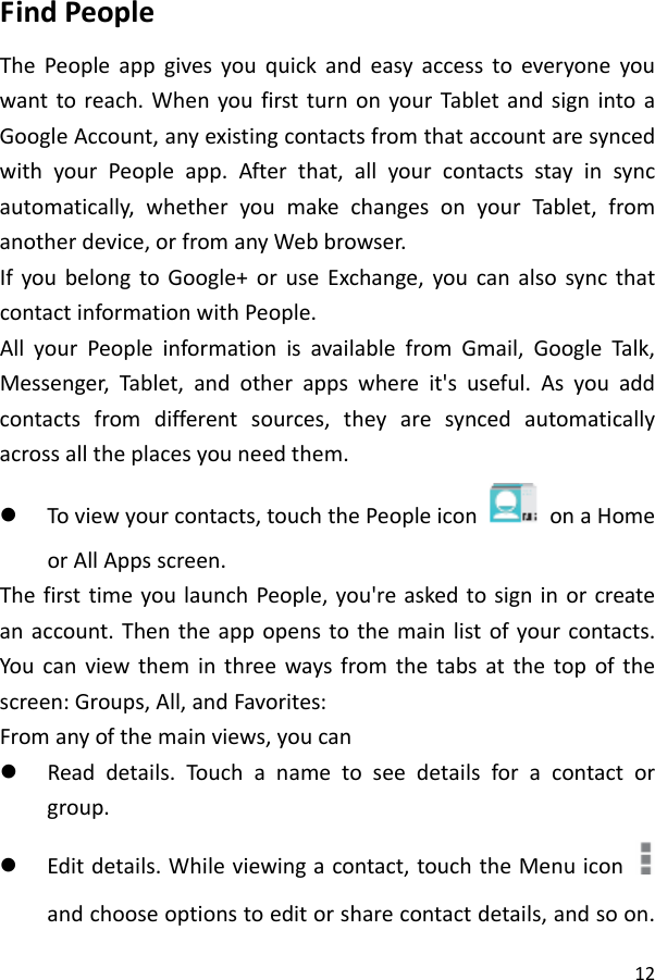 12FindPeopleThePeopleappgivesyouquickandeasyaccesstoeveryoneyouwanttoreach.WhenyoufirstturnonyourTabletandsignintoaGoogleAccount,anyexistingcontactsfromthataccountaresyncedwithyourPeopleapp.Afterthat,allyourcontactsstayinsyncautomatically,whetheryoumakechangesonyourTablet,fromanotherdevice,orfromanyWebbrowser.IfyoubelongtoGoogle+oruseExchange,youcanalsosyncthatcontactinformationwithPeople.AllyourPeopleinformationisavailablefromGmail,GoogleTalk,Messenger,Tablet,andotherappswhereit&apos;suseful.Asyouaddcontactsfromdifferentsources,theyaresyncedautomaticallyacrossalltheplacesyouneedthem.z Toviewyourcontacts,touchthePeopleicon  onaHomeorAllAppsscreen.ThefirsttimeyoulaunchPeople,you&apos;reaskedtosigninorcreateanaccount.Thentheappopenstothemainlistofyourcontacts.Youcanviewtheminthreewaysfromthetabsatthetopofthescreen:Groups,All,andFavorites:Fromanyofthemainviews,youcanz Readdetails.Touch anametoseedetailsforacontactorgroup.z Editdetails.Whileviewingacontact,touchtheMenuiconandchooseoptionstoeditorsharecontactdetails,andsoon.