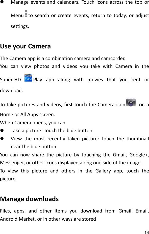 14z Manageeventsandcalendars.Touc hiconsacrossthetoporMenu tosearchorcreateevents,returntotoday,oradjustsettings.UseyourCameraTheCameraappisacombinationcameraandcamcorder.YoucanviewphotosandvideosyoutakewithCameraintheSuper‐HDPlayappalongwithmoviesthatyourentordownload.Totakepicturesandvideos,firsttouchtheCameraicon onaHomeorAllAppsscreen.WhenCameraopens,youcanz Takeapicture:Tou chthebluebutton.z Viewthemostrecentlytakenpicture:Tou ch thethumbnailnearthebluebutton.YoucannowsharethepicturebytouchingtheGmail,Google+,Messenger,orothericonsdisplayedalongonesideoftheimage.ToviewthispictureandothersintheGalleryapp,touchthepicture.ManagedownloadsFiles,apps,andotheritemsyoudownloadfromGmail,Email,AndroidMarket,orinotherwaysarestored