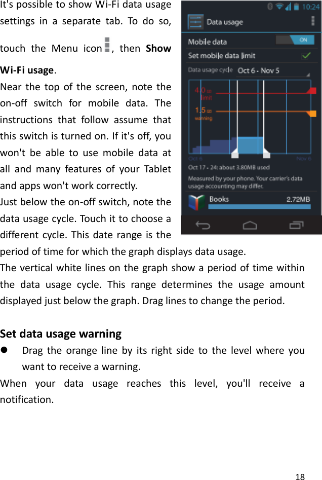 18It&apos;spossibletoshowWi‐Fidatausagesettingsinaseparatetab.Todoso,touchtheMenuicon ,thenShowWi‐Fiusage.Nearthetopofthescreen,notetheon‐offswitchformobiledata.Theinstructionsthatfollowassumethatthisswitchisturnedon.Ifit&apos;soff,youwon&apos;tbeabletousemobiledataatallandmanyfeaturesofyourTabletandappswon&apos;tworkcorrectly.Justbelowtheon‐offswitch,notethedatausagecycle.Touch ittochooseadifferentcycle.Thisdaterangeistheperiodoftimeforwhichthegraphdisplaysdatausage.Theverticalwhitelinesonthegraphshowaperiodoftimewithinthedatausagecycle.Thisrangedeterminestheusageamountdisplayedjustbelowthegraph.Draglinestochangetheperiod.Setdatausagewarningz Dragtheorangelinebyitsrightsidetothelevelwhereyouwanttoreceiveawarning.Whenyourdatausagereachesthislevel,you&apos;llreceiveanotification.