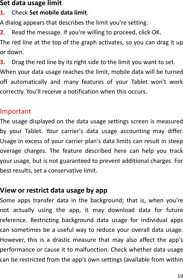 19Setdatausagelimit1.CheckSetmobiledatalimit.Adialogappearsthatdescribesthelimityou&apos;resetting.2.Readthemessage.Ifyou&apos;rewillingtoproceed,clickOK.Theredlineatthetopofthegraphactivates,soyoucandragitupordown.3.Dragtheredlinebyitsrightsidetothelimityouwanttoset.Whenyourdatausagereachesthelimit,mobiledatawillbeturnedoffautomaticallyandmanyfeaturesofyourTabletwon&apos;tworkcorrectly.You&apos;llreceiveanotificationwhenthisoccurs.ImportantTheusagedisplayedonthedatausagesettingsscreenismeasuredbyyourTablet.Yourcarrier&apos;sdatausageaccountingmaydiffer.Usageinexcessofyourcarrierplan&apos;sdatalimitscanresultinsteepoveragecharges.Thefeaturedescribedherecanhelpyoutrackyourusage,butisnotguaranteedtopreventadditionalcharges.Forbestresults,setaconservativelimit.VieworrestrictdatausagebyappSomeappstransferdatainthebackground;thatis,whenyou&apos;renotactuallyusingtheapp,itmaydownloaddataforfuturereference.Restrictingbackgrounddatausageforindividualappscansometimesbeausefulwaytoreduceyouroveralldatausage.However,thisisadrasticmeasurethatmayalsoaffecttheapp&apos;sperformanceorcauseittomalfunction.Checkwhetherdatausagecanberestrictedfromtheapp&apos;sownsettings(availablefromwithin