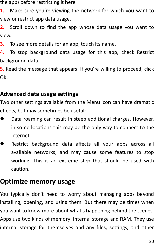 20theapp)beforerestrictingithere.1.Makesureyou&apos;reviewingthenetworkforwhichyouwanttovieworrestrictappdatausage.2.Scrolldowntofindtheappwhosedatausageyouwanttoview.3.Toseemoredetailsforanapp,touchitsname.4.Tostopbackgrounddatausageforthisapp,checkRestrictbackgrounddata.5.Readthemessagethatappears.Ifyou&apos;rewillingtoproceed,clickOK.AdvanceddatausagesettingsTwoothersettingsavailablefromtheMenuiconcanhavedramaticeffects,butmaysometimesbeuseful:z Dataroamingcanresultinsteepadditionalcharges.However,insomelocationsthismaybetheonlywaytoconnecttotheInternet.z Restrictbackgrounddataaffectsallyourappsacrossallavailablenetworks,andmaycausesomefeaturestostopworking.Thisisanextremestepthatshouldbeusedwithcaution.OptimizememoryusageYoutypicallydon&apos;tneedtoworryaboutmanagingappsbeyondinstalling,opening,andusingthem.Buttheremaybetimeswhenyouwanttoknowmoreaboutwhat&apos;shappeningbehindthescenes.Appsusetwokindsofmemory:internalstorageandRAM.Theyuseinternalstorageforthemselvesandanyfiles,settings,andother