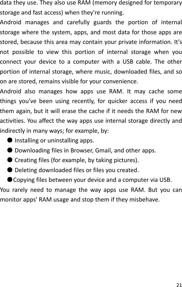 21datatheyuse.TheyalsouseRAM(memorydesignedfortemporarystorageandfastaccess)whenthey&apos;rerunning.Androidmanagesandcarefullyguardstheportionofinternalstoragewherethesystem,apps,andmostdataforthoseappsarestored,becausethisareamaycontainyourprivateinformation.It&apos;snotpossibletoviewthisportionofinternalstoragewhenyouconnectyourdevicetoacomputerwithaUSBcable.Theotherportionofinternalstorage,wheremusic,downloadedfiles,andsoonarestored,remainsvisibleforyourconvenience.AndroidalsomanageshowappsuseRAM.Itmaycachesomethingsyou&apos;vebeenusingrecently,forquickeraccessifyouneedthemagain,butitwillerasethecacheifitneedstheRAMfornewactivities.Youaffectthewayappsuseinternalstoragedirectlyandindirectlyinmanyways;forexample,by: Installingoruninstallingapps.● DownloadingfilesinBrowser,Gmail,andotherapps.● Creatingfiles(forexample,bytakingpictures).● Deletingdownloadedfilesorfilesyoucreated.● CopyingfilesbetweenyourdeviceandacomputerviaUS●B.YourarelyneedtomanagethewayappsuseRAM.Butyoucanmonitorapps&apos;RAMusageandstopthemiftheymisbehave.