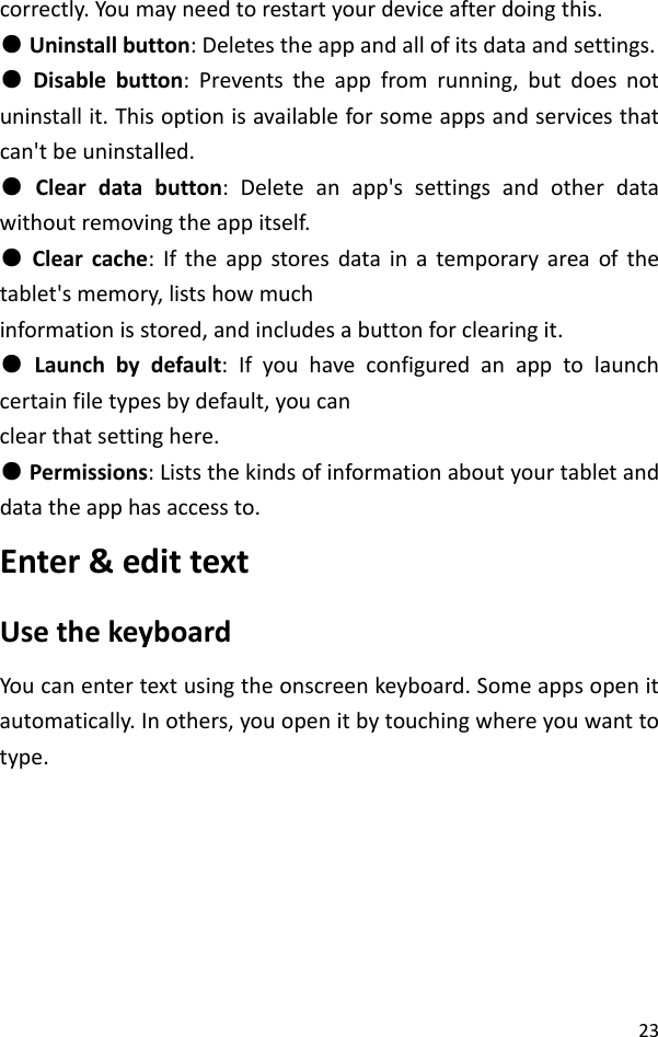 23correctly.Youmayneedtorestartyourdeviceafterdoingthis.●Uninstallbutton:Deletestheappandallofitsdataandsettings.●Disablebutton:Preventstheappfromrunning,butdoesnotuninstallit.Thisoptionisavailableforsomeappsandservicesthatcan&apos;tbeuninstalled.●Cleardatabutton:Deleteanapp&apos;ssettingsandotherdatawithoutremovingtheappitself.●Clearcache:Iftheappstoresdatainatemporaryareaofthetablet&apos;smemory,listshowmuchinformationisstored,andincludesabuttonforclearingit.●Launchbydefault:Ifyouhaveconfiguredanapptolaunchcertainfiletypesbydefault,youcanclearthatsettinghere.●Permissions:Liststhekindsofinformationaboutyourtabletanddatatheapphasaccessto.Enter&amp;edittextUsethekeyboardYoucanentertextusingtheonscreenkeyboard.Someappsopenitautomatically.Inothers,youopenitbytouchingwhereyouwanttotype.