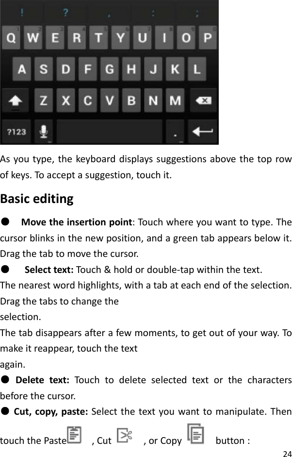 24Asyoutype,thekeyboarddisplayssuggestionsabovethetoprowofkeys.Toacceptasuggestion,touchit.Basicediting●Movetheinsertionpoint:Tou chwhereyouwanttotype.Thecursorblinksinthenewposition,andagreentabappearsbelowit.Dragthetabtomovethecursor.●Selecttext:Touch&amp;holdordouble‐tapwithinthetext.Thenearestwordhighlights,withatabateachendoftheselection.Dragthetabstochangetheselection.Thetabdisappearsafterafewmoments,togetoutofyourway.To makeitreappear,touchthetextagain.●Deletetext:Touch todeleteselectedtextorthecharactersbeforethecursor.●Cut,copy,paste:Selectthetextyouwanttomanipulate.ThentouchthePaste ,Cut,orCopybutton: