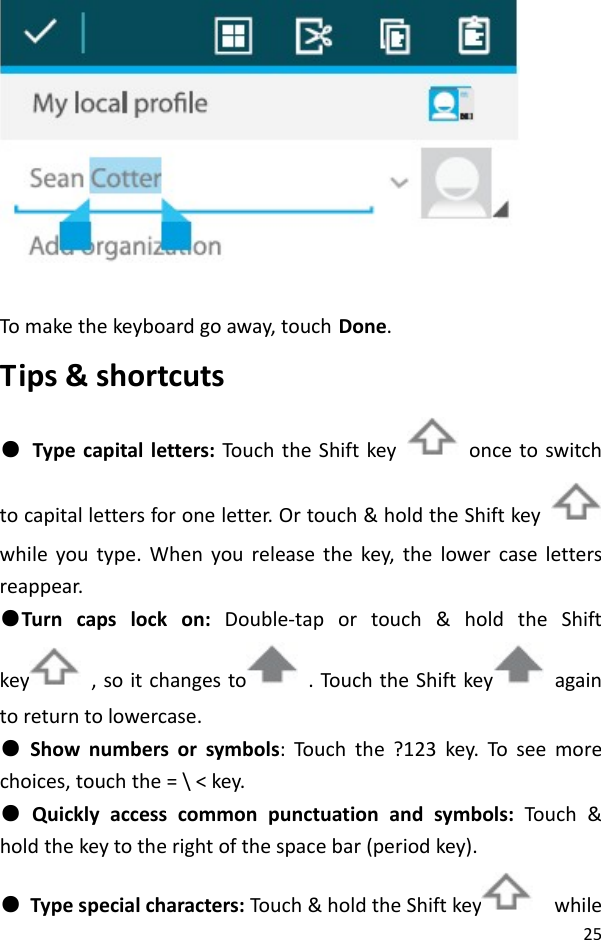 25Tomakethekeyboardgoaway,touchDone.Tips&amp;shortcuts●Typecapitalletters:TouchtheShiftkey  oncetoswitchtocapitallettersforoneletter.Ortouch&amp;holdtheShiftkeywhileyoutype.Whenyoureleasethekey,thelowercaselettersreappear.●Turncapslockon:Double‐taportouch&amp;holdtheShiftkey ,soitchangesto .Touc htheShiftkey againtoreturntolowercase.●Shownumbersorsymbols:Touch the?123key.Toseemorechoices,touchthe=\&lt;key.●Quicklyaccesscommonpunctuationandsymbols:Touc h&amp;holdthekeytotherightofthespacebar(periodkey).●Typespecialcharacters:Touch &amp;holdtheShiftkey while