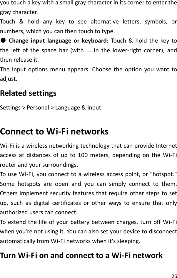 26youtouchakeywithasmallgraycharacterinitscornertoenterthegraycharacter.Touch &amp;holdanykeytoseealternativeletters,symbols,ornumbers,whichyoucanthentouchtotype.●Changeinputlanguageorkeyboard:Tou ch&amp;holdthekeytotheleftofthespacebar(with...Inthelower‐rightcorner),andthenreleaseit.TheInputoptionsmenuappears.Choosetheoptionyouwanttoadjust.RelatedsettingsSettings&gt;Personal&gt;Language&amp;inputConnecttoWi‐FinetworksWi‐FiisawirelessnetworkingtechnologythatcanprovideInternetaccessatdistancesofupto100meters,dependingontheWi‐Firouterandyoursurroundings.TouseWi‐Fi,youconnecttoawirelessaccesspoint,or&quot;hotspot.&quot;Somehotspotsareopenandyoucansimplyconnecttothem.Othersimplementsecurityfeaturesthatrequireotherstepstosetup,suchasdigitalcertificatesorotherwaystoensurethatonlyauthorizeduserscanconnect.Toextendthelifeofyourbatterybetweencharges,turnoffWi‐Fiwhenyou&apos;renotusingit.YoucanalsosetyourdevicetodisconnectautomaticallyfromWi‐Finetworkswhenit&apos;ssleeping.TurnWi‐FionandconnecttoaWi‐Finetwork