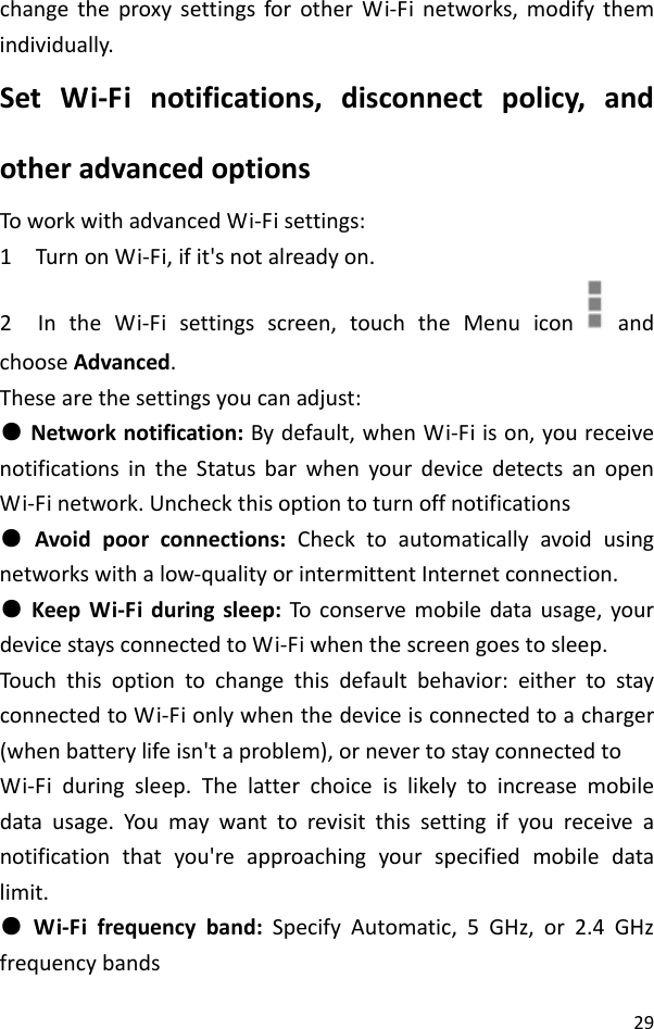 29changetheproxysettingsforotherWi‐Finetworks,modifythemindividually.SetWi‐Finotifications,disconnectpolicy,andotheradvancedoptionsToworkwithadvancedWi‐Fisettings:1TurnonWi‐Fi,ifit&apos;snotalreadyon.2IntheWi‐Fisettingsscreen,touchtheMenuicon  andchooseAdvanced.Thesearethesettingsyoucanadjust:●Networknotification:Bydefault,whenWi‐Fiison,youreceivenotificationsintheStatusbarwhenyourdevicedetectsanopenWi‐Finetwork.Uncheckthisoptiontoturnoffnotifications●Avoidpoorconnections:Checktoautomaticallyavoidusingnetworkswithalow‐qualityorintermittentInternetconnection.●KeepWi‐Fiduringsleep:Toconservemobiledatausage,yourdevicestaysconnectedtoWi‐Fiwhenthescreengoestosleep.Touch thisoptiontochangethisdefaultbehavior:eithertostayconnectedtoWi‐Fionlywhenthedeviceisconnectedtoacharger(whenbatterylifeisn&apos;taproblem),ornevertostayconnectedtoWi‐Fiduringsleep.Thelatterchoiceislikelytoincreasemobiledatausage.Youmaywanttorevisitthissettingifyoureceiveanotificationthatyou&apos;reapproachingyourspecifiedmobiledatalimit.●Wi‐Fifrequencyband:SpecifyAutomatic,5GHz,or2.4GHzfrequencybands