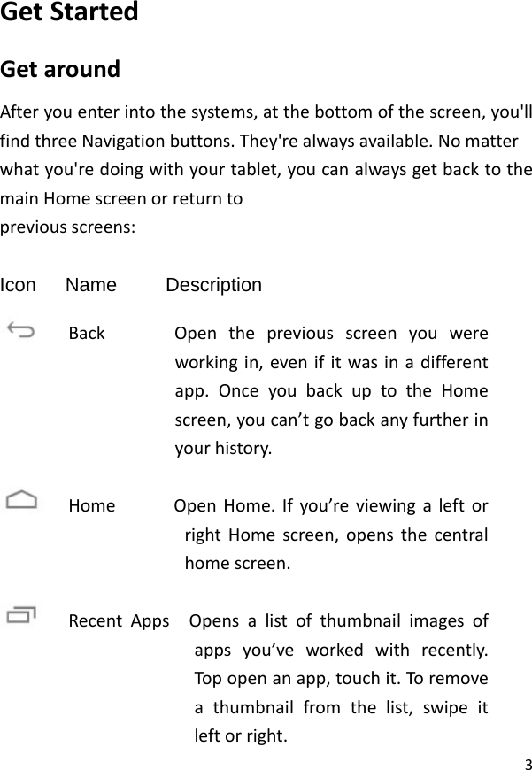 3GetStartedGetaroundAfteryouenterintothesystems,atthebottomofthescreen,you&apos;llfindthreeNavigationbuttons.They&apos;realwaysavailable.Nomatterwhatyou&apos;redoingwithyourtablet,youcanalwaysgetbacktothemainHomescreenorreturntopreviousscreens: Icon   Name     Description  BackOpenthepreviousscreenyouwereworkingin,evenifitwasinadifferentapp.OnceyoubackuptotheHomescreen,youcan’tgobackanyfurtherinyourhistory.HomeOpenHome.Ifyou’reviewingaleftorrightHomescreen,opensthecentralhomescreen.RecentAppsOpensalistofthumbnailimagesofappsyou’veworkedwithrecently.Topopenanapp,touchit.Toremoveathumbnailfromthelist,swipeitleftorright.