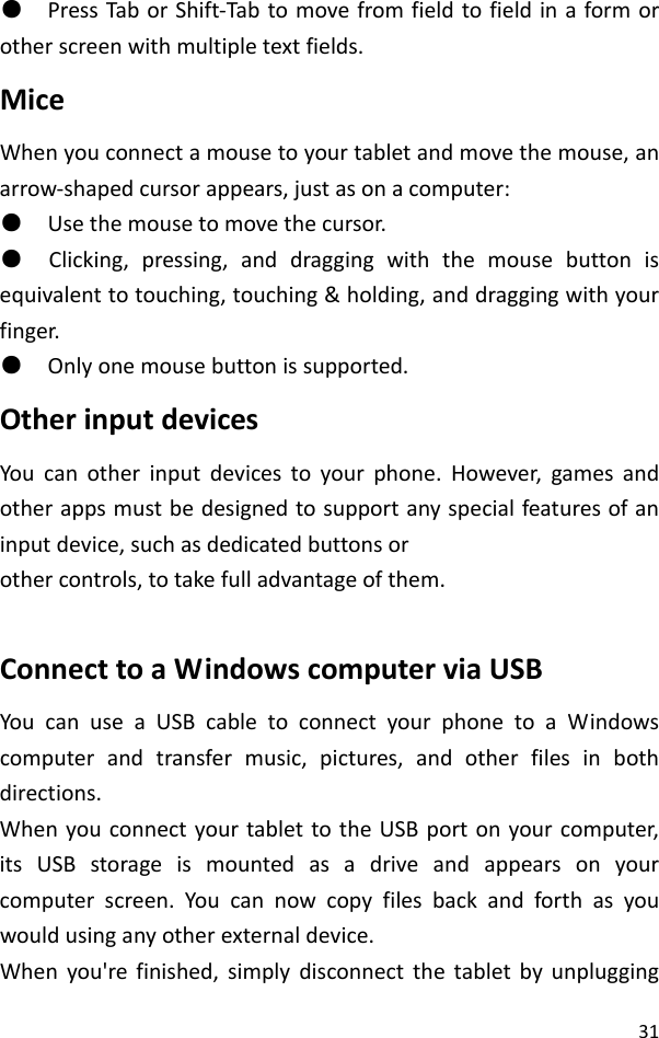 31●PressTaborShift‐Tabtomovefromfieldtofieldinaformorotherscreenwithmultipletextfields.MiceWhenyouconnectamousetoyourtabletandmovethemouse,anarrow‐shapedcursorappears,justasonacomputer:●Usethemousetomovethecursor.●Clicking,pressing,anddraggingwiththemousebuttonisequivalenttotouching,touching&amp;holding,anddraggingwithyourfinger.●Onlyonemousebuttonissupported.OtherinputdevicesYoucanotherinputdevicestoyourphone.However,gamesandotherappsmustbedesignedtosupportanyspecialfeaturesofaninputdevice,suchasdedicatedbuttonsorothercontrols,totakefulladvantageofthem.ConnecttoaWindowscomputerviaUSBYoucanuseaUSBcabletoconnectyourphonetoaWindowscomputerandtransfermusic,pictures,andotherfilesinbothdirections.WhenyouconnectyourtablettotheUSBportonyourcomputer,itsUSBstorageismountedasadriveandappearsonyourcomputerscreen.Youcannowcopyfilesbackandforthasyouwouldusinganyotherexternaldevice.Whenyou&apos;refinished,simplydisconnectthetabletbyunplugging