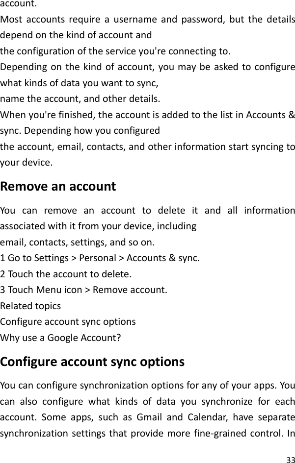 33account.Mostaccountsrequireausernameandpassword,butthedetailsdependonthekindofaccountandtheconfigurationoftheserviceyou&apos;reconnectingto.Dependingonthekindofaccount,youmaybeaskedtoconfigurewhatkindsofdatayouwanttosync,nametheaccount,andotherdetails.Whenyou&apos;refinished,theaccountisaddedtothelistinAccounts&amp;sync.Dependinghowyouconfiguredtheaccount,email,contacts,andotherinformationstartsyncingtoyourdevice.RemoveanaccountYoucanremoveanaccounttodeleteitandallinformationassociatedwithitfromyourdevice,includingemail,contacts,settings,andsoon.1GotoSettings&gt;Personal&gt;Accounts&amp;sync.2Touch theaccounttodelete.3Touch Menuicon&gt;Removeaccount.RelatedtopicsConfigureaccountsyncoptionsWhyuseaGoogleAccount?ConfigureaccountsyncoptionsYoucanconfiguresynchronizationoptionsforanyofyourapps.Youcanalsoconfigurewhatkindsofdatayousynchronizeforeachaccount.Someapps,suchasGmailandCalendar,haveseparatesynchronizationsettingsthatprovidemorefine‐grainedcontrol.In