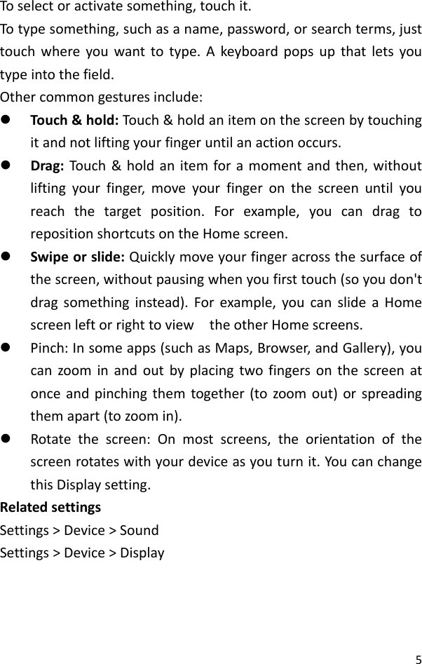 5Toselectoractivatesomething,touchit.Totypesomething,suchasaname,password,orsearchterms,justtouchwhereyouwanttotype.Akeyboardpopsupthatletsyoutypeintothefield.Othercommongesturesinclude:z Touch&amp;hold:Touch&amp;holdanitemonthescreenbytouchingitandnotliftingyourfingeruntilanactionoccurs.z Drag:Touch&amp;holdanitemforamomentandthen,withoutliftingyourfinger,moveyourfingeronthescreenuntilyoureachthetargetposition.Forexample,youcandragtorepositionshortcutsontheHomescreen.z Swipeorslide:Quicklymoveyourfingeracrossthesurfaceofthescreen,withoutpausingwhenyoufirsttouch(soyoudon&apos;tdragsomethinginstead).Forexample,youcanslideaHomescreenleftorrighttoviewtheotherHomescreens.z Pinch:Insomeapps(suchasMaps,Browser,andGallery),youcanzoominandoutbyplacingtwofingersonthescreenatonceandpinchingthemtogether(tozoomout)orspreadingthemapart(tozoomin).z Rotatethescreen:Onmostscreens,theorientationofthescreenrotateswithyourdeviceasyouturnit.YoucanchangethisDisplaysetting.RelatedsettingsSettings&gt;Device&gt;SoundSettings&gt;Device&gt;Display