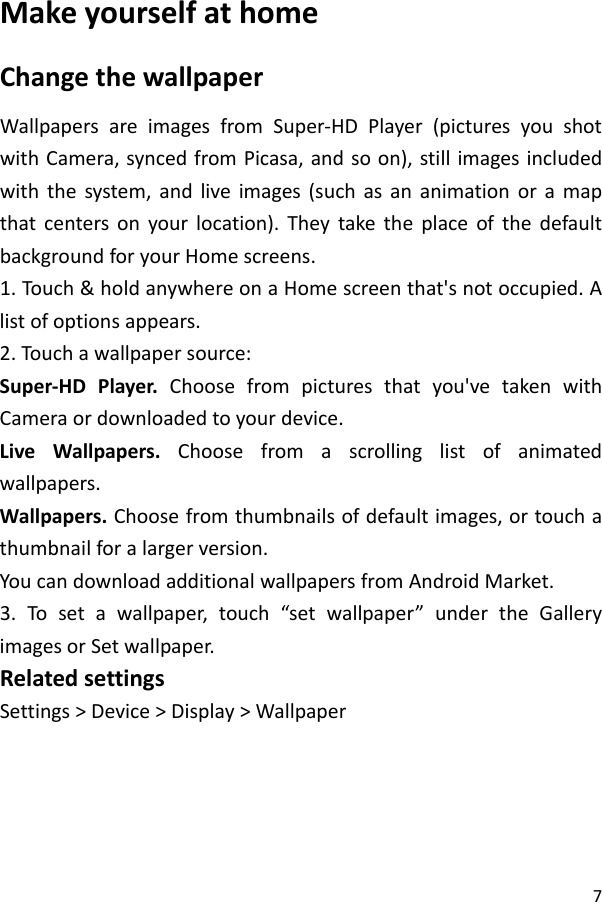 7MakeyourselfathomeChangethewallpaperWallpapersareimagesfromSuper‐HDPlayer(picturesyoushotwithCamera,syncedfromPicasa,andsoon),stillimagesincludedwiththesystem,andliveimages(suchasananimationoramapthatcentersonyourlocation).TheytaketheplaceofthedefaultbackgroundforyourHomescreens.1.Touch &amp;holdanywhereonaHomescreenthat&apos;snotoccupied.Alistofoptionsappears.2.Touch awallpapersource:Super‐HDPlayer.Choosefrompicturesthatyou&apos;vetakenwithCameraordownloadedtoyourdevice.LiveWallpapers.Choosefromascrollinglistofanimatedwallpapers.Wallpapers.Choosefromthumbnailsofdefaultimages,ortouchathumbnailforalargerversion.YoucandownloadadditionalwallpapersfromAndroidMarket.3.Tosetawallpaper,touch“setwallpaper”undertheGalleryimagesorSetwallpaper.RelatedsettingsSettings&gt;Device&gt;Display&gt;Wallpaper