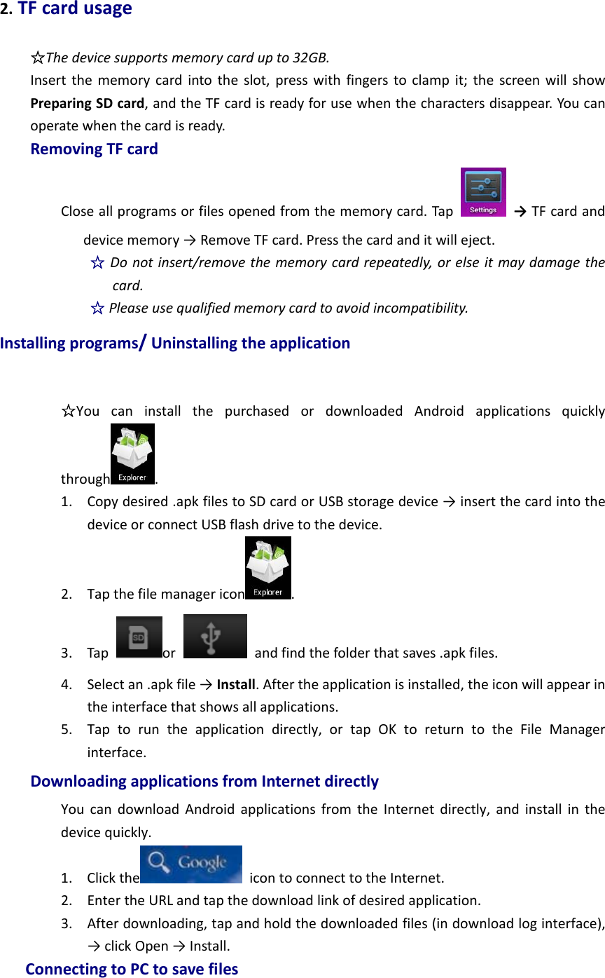 2.TFcardusage☆Thedevicesupportsmemorycardupto32GB.Insertthememorycardintotheslot,presswithfingerstoclampit;thescreenwillshowPreparingSDcard,andtheTFcardisreadyforusewhenthecharactersdisappear.Youcanoperatewhenthecardisready.RemovingTFcardCloseallprogramsorfilesopenedfromthememorycard.Tap  →TFcardanddevicememory→RemoveTFcard.Pressthecardanditwilleject.☆Donotinsert/removethememorycardrepeatedly,orelseitmaydamagethecard.☆Pleaseusequalifiedmemorycardtoavoidincompatibility.Installingprograms/Uninstallingtheapplication☆YoucaninstallthepurchasedordownloadedAndroidapplicationsquicklythrough .1. Copydesired.apkfilestoSDcardorUSBstoragedevice→insertthecardintothedeviceorconnectUSBflashdrivetothedevice.2. Tapthefilemanagericon .3. Tapor  andfindthefolderthatsaves.apkfiles.4. Selectan.apkfile→Install.Aftertheapplicationisinstalled,theiconwillappearintheinterfacethatshowsallapplications.5. Taptoruntheapplicationdirectly,ortapOKtoreturntotheFileManagerinterface.DownloadingapplicationsfromInternetdirectlyYoucandownloadAndroidapplicationsfromtheInternetdirectly,andinstallinthedevicequickly.1. Clickthe icontoconnecttotheInternet.2. EntertheURLandtapthedownloadlinkofdesiredapplication.3. Afterdownloading,tapandholdthedownloadedfiles(indownloadloginterface),→clickOpen→Install.ConnectingtoPCtosavefiles