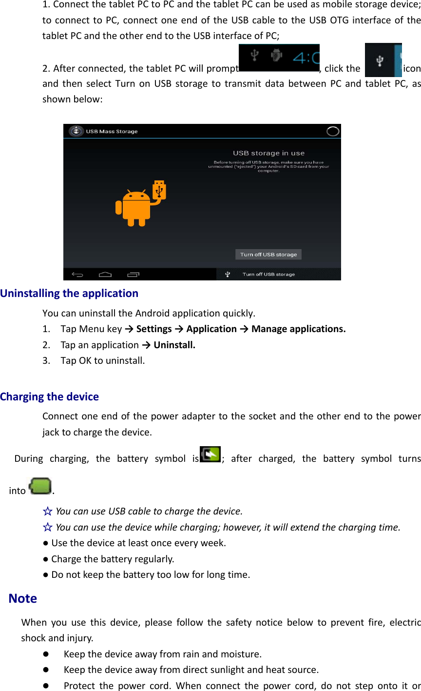 1.ConnectthetabletPCtoPCandthetabletPCcanbeusedasmobilestoragedevice;toconnecttoPC,connectoneendoftheUSBcabletotheUSBOTGinterfaceofthetabletPCandtheotherendtotheUSBinterfaceofPC;2.Afterconnected,thetabletPCwillprompt ,clicktheiconandthenselectTurnonUSBstoragetotransmitdatabetweenPCandtabletPC,asshownbelow:UninstallingtheapplicationYoucanuninstalltheAndroidapplicationquickly.1. TapMenukey→Settings→Application→Manageapplications.2. Tapanapplication→Uninstall.3. TapOKtouninstall.ChargingthedeviceConnectoneendofthepoweradaptertothesocketandtheotherendtothepowerjacktochargethedevice.Duringcharging,thebatterysymbolis ;aftercharged,thebatterysymbolturnsinto .☆YoucanuseUSBcabletochargethedevice.☆Youcanusethedevicewhilecharging;however,itwillextendthechargingtime.●Usethedeviceatleastonceeveryweek.●Chargethebatteryregularly.●Donotkeepthebatterytoolowforlongtime.NoteWhenyouusethisdevice,pleasefollowthesafetynoticebelowtopreventfire,electricshockandinjury. Keepthedeviceawayfromrainandmoisture. Keepthedeviceawayfromdirectsunlightandheatsource. Protectthepowercord.Whenconnectthepowercord,donotstepontoitor