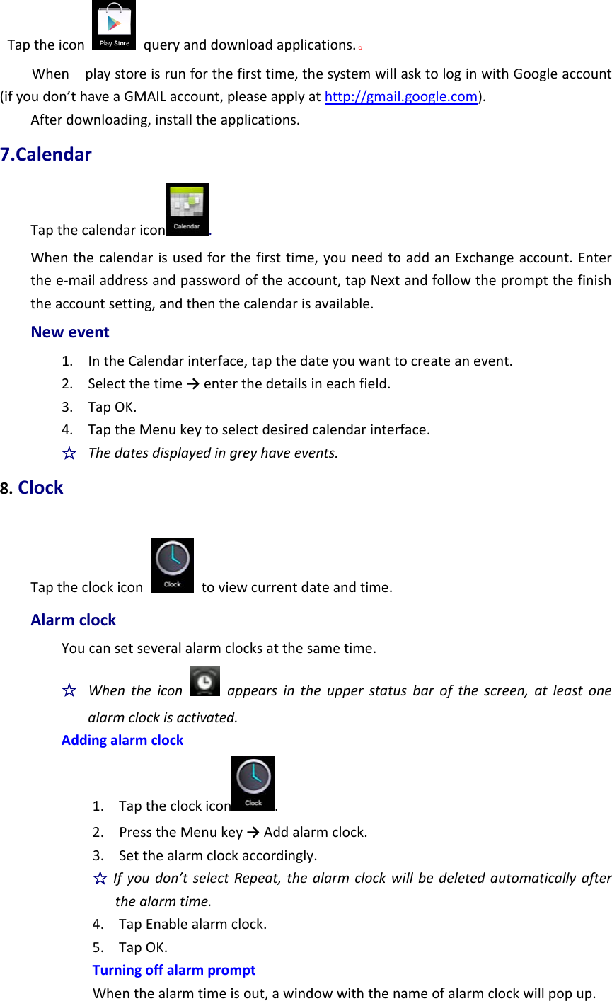 Taptheicon  queryanddownloadapplications.。Whenplaystoreisrunforthefirsttime,thesystemwillasktologinwithGoogleaccount(ifyoudon’thaveaGMAILaccount,pleaseapplyathttp://gmail.google.com).Afterdownloading,installtheapplications.7.CalendarTapthecalendaricon .Whenthecalendarisusedforthefirsttime,youneedtoaddanExchangeaccount.Enterthee‐mailaddressandpasswordoftheaccount,tapNextandfollowthepromptthefinishtheaccountsetting,andthenthecalendarisavailable.Newevent1. IntheCalendarinterface,tapthedateyouwanttocreateanevent.2. Selectthetime→enterthedetailsineachfield.3. TapOK.4. TaptheMenukeytoselectdesiredcalendarinterface.☆  Thedatesdisplayedingreyhaveevents.8.ClockTaptheclockicon  toviewcurrentdateandtime.AlarmclockYoucansetseveralalarmclocksatthesametime.☆  Whentheiconappearsintheupperstatusbarofthescreen,atleastonealarmclockisactivated.Addingalarmclock1. Taptheclockicon .2. PresstheMenukey→Addalarmclock.3. Setthealarmclockaccordingly.☆Ifyoudon’tselectRepeat,thealarmclockwillbedeletedautomaticallyafterthealarmtime.4. TapEnablealarmclock.5. TapOK.TurningoffalarmpromptWhenthealarmtimeisout,awindowwiththenameofalarmclockwillpopup.