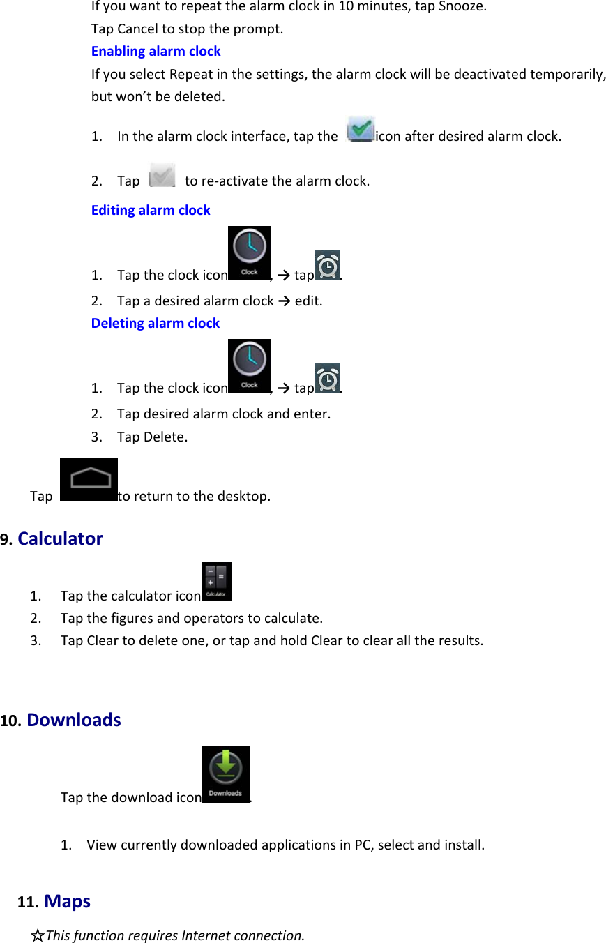 Ifyouwanttorepeatthealarmclockin10minutes,tapSnooze.TapCanceltostoptheprompt.EnablingalarmclockIfyouselectRepeatinthesettings,thealarmclockwillbedeactivatedtemporarily,butwon’tbedeleted.1. Inthealarmclockinterface,taptheiconafterdesiredalarmclock.2. Taptore‐activatethealarmclock.Editingalarmclock1. Taptheclockicon ,→tap .2. Tapadesiredalarmclock→edit.Deletingalarmclock1. Taptheclockicon ,→tap .2. Tapdesiredalarmclockandenter.3. TapDelete.Taptoreturntothedesktop.9.Calculator1. Tapthecalculatoricon 2. Tapthefiguresandoperatorstocalculate.3. TapCleartodeleteone,ortapandholdCleartoclearalltheresults.10.DownloadsTapthedownloadicon .1. ViewcurrentlydownloadedapplicationsinPC,selectandinstall.11.Maps☆ThisfunctionrequiresInternetconnection.