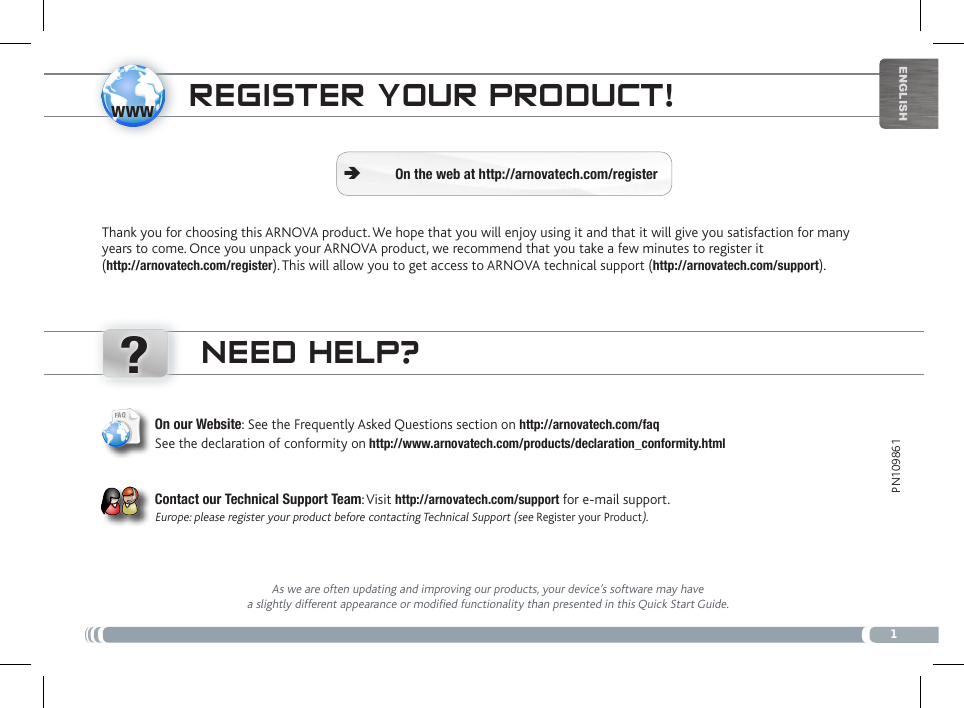 www?1EnglishPN109861 NEED HELP?As we are often updating and improving our products, your device’s software may have a slightly different appearance or modified functionality than presented in this Quick Start Guide.On our Website: See the Frequently Asked Questions section on http://arnovatech.com/faq See the declaration of conformity on http://www.arnovatech.com/products/declaration_conformity.html   Contact our Technical Support Team: Visit http://arnovatech.com/support for e-mail support.  Europe: please register your product before contacting Technical Support (see Register your Product).REgistER youR PRoDuct!Thank you for choosing this ARNOVA product. We hope that you will enjoy using it and that it will give you satisfaction for many years to come. Once you unpack your ARNOVA product, we recommend that you take a few minutes to register it  (http://arnovatech.com/register). This will allow you to get access to ARNOVA technical support (http://arnovatech.com/support). On the web at http://arnovatech.com/register Ä