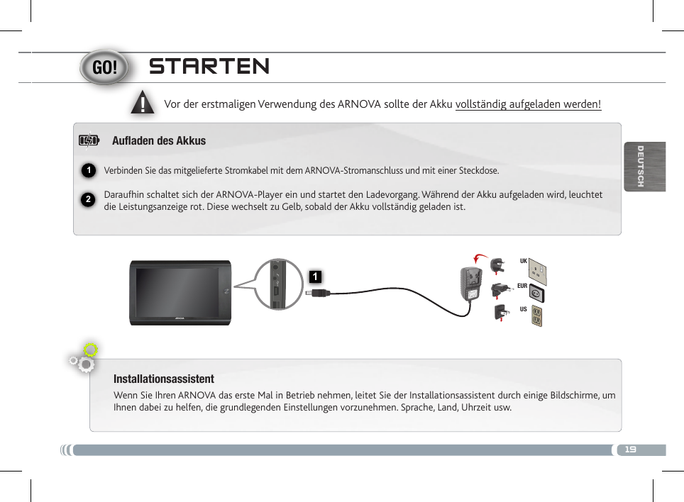 1912▲!1EURUSUKDEUTsChstaRtENInstallationsassistentWenn Sie Ihren ARNOVA das erste Mal in Betrieb nehmen, leitet Sie der Installationsassistent durch einige Bildschirme, um Ihnen dabei zu helfen, die grundlegenden Einstellungen vorzunehmen. Sprache, Land, Uhrzeit usw. Vor der erstmaligen Verwendung des ARNOVA sollte der Akku vollständig aufgeladen werden!Auaden des AkkusVerbinden Sie das mitgelieferte Stromkabel mit dem ARNOVA-Stromanschluss und mit einer Steckdose.Daraufhin schaltet sich der ARNOVA-Player ein und startet den Ladevorgang. Während der Akku aufgeladen wird, leuchtet die Leistungsanzeige rot. Diese wechselt zu Gelb, sobald der Akku vollständig geladen ist.